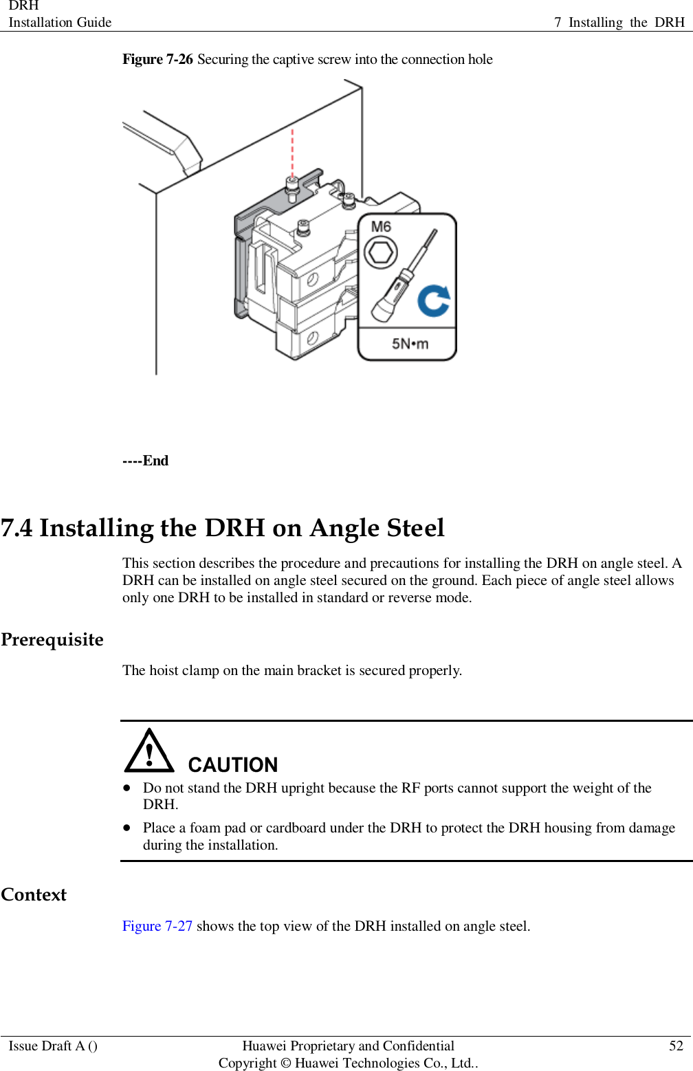 DRH   Installation Guide 7  Installing  the  DRH  Issue Draft A () Huawei Proprietary and Confidential                                     Copyright © Huawei Technologies Co., Ltd.. 52  Figure 7-26 Securing the captive screw into the connection hole   ----End 7.4 Installing the DRH on Angle Steel This section describes the procedure and precautions for installing the DRH on angle steel. A DRH can be installed on angle steel secured on the ground. Each piece of angle steel allows only one DRH to be installed in standard or reverse mode. Prerequisite The hoist clamp on the main bracket is secured properly.    Do not stand the DRH upright because the RF ports cannot support the weight of the DRH.  Place a foam pad or cardboard under the DRH to protect the DRH housing from damage during the installation. Context Figure 7-27 shows the top view of the DRH installed on angle steel. 