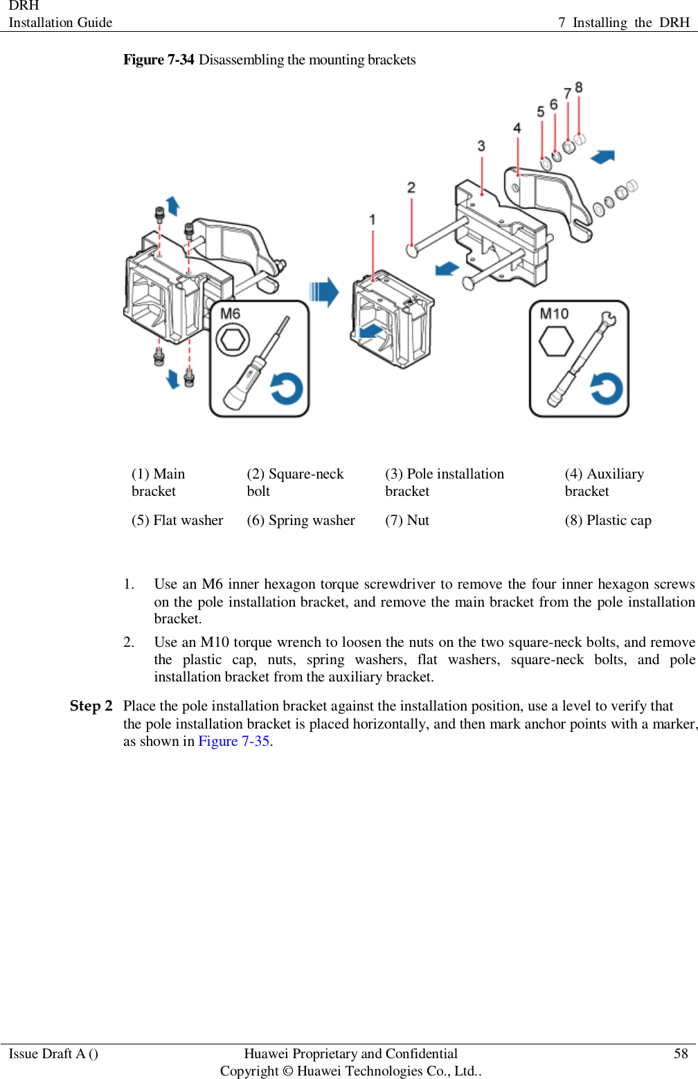 DRH   Installation Guide 7  Installing  the  DRH  Issue Draft A () Huawei Proprietary and Confidential                                     Copyright © Huawei Technologies Co., Ltd.. 58  Figure 7-34 Disassembling the mounting brackets  (1) Main bracket (2) Square-neck bolt (3) Pole installation bracket (4) Auxiliary bracket (5) Flat washer (6) Spring washer (7) Nut (8) Plastic cap  1. Use an M6 inner hexagon torque screwdriver to remove the four inner hexagon screws on the pole installation bracket, and remove the main bracket from the pole installation bracket. 2. Use an M10 torque wrench to loosen the nuts on the two square-neck bolts, and remove the  plastic  cap,  nuts,  spring  washers,  flat  washers,  square-neck  bolts,  and  pole installation bracket from the auxiliary bracket. Step 2 Place the pole installation bracket against the installation position, use a level to verify that the pole installation bracket is placed horizontally, and then mark anchor points with a marker, as shown in Figure 7-35. 