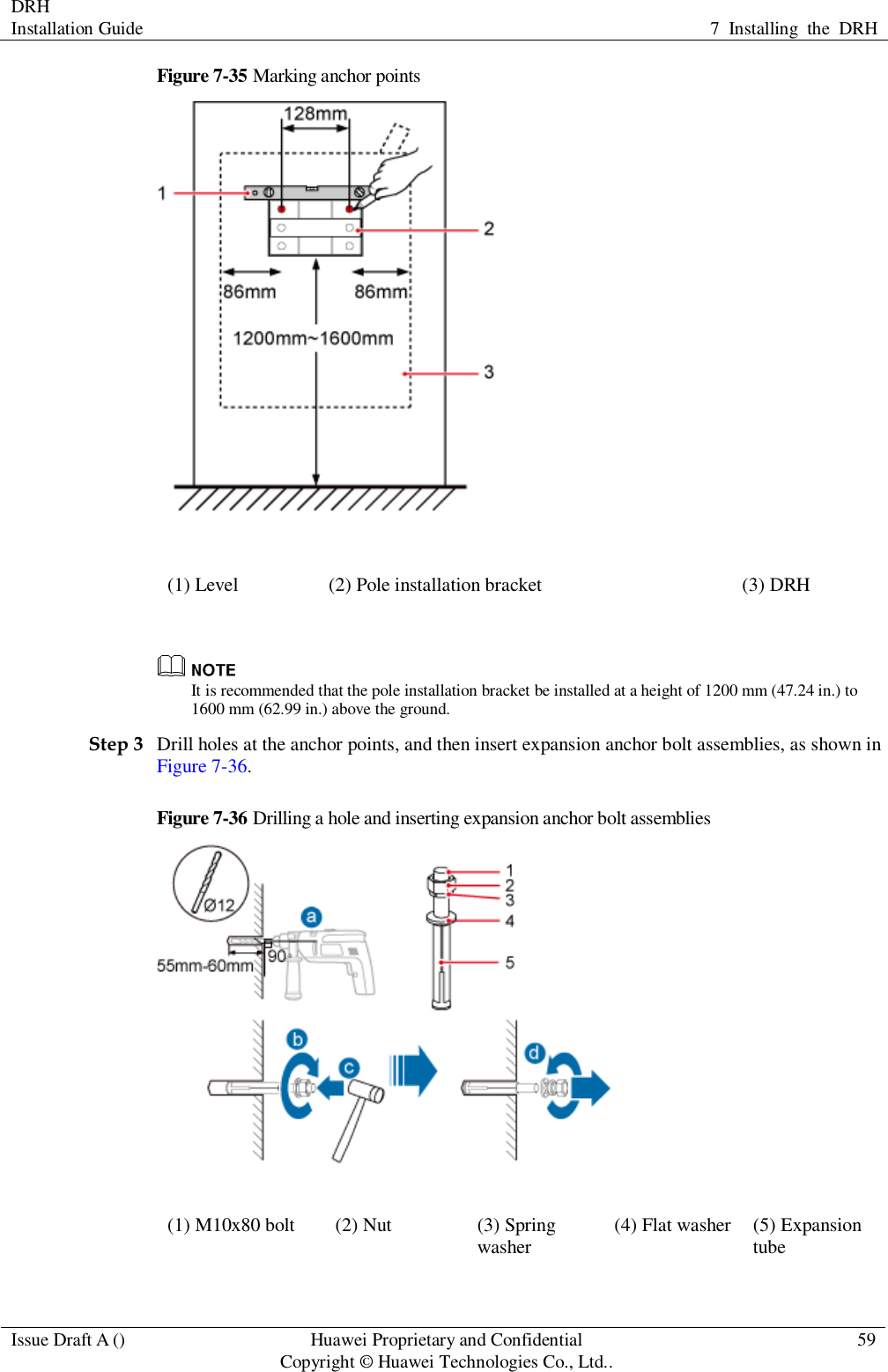 DRH   Installation Guide 7  Installing  the  DRH  Issue Draft A () Huawei Proprietary and Confidential                                     Copyright © Huawei Technologies Co., Ltd.. 59  Figure 7-35 Marking anchor points  (1) Level (2) Pole installation bracket (3) DRH   It is recommended that the pole installation bracket be installed at a height of 1200 mm (47.24 in.) to 1600 mm (62.99 in.) above the ground. Step 3 Drill holes at the anchor points, and then insert expansion anchor bolt assemblies, as shown in Figure 7-36. Figure 7-36 Drilling a hole and inserting expansion anchor bolt assemblies  (1) M10x80 bolt (2) Nut (3) Spring washer (4) Flat washer (5) Expansion tube 