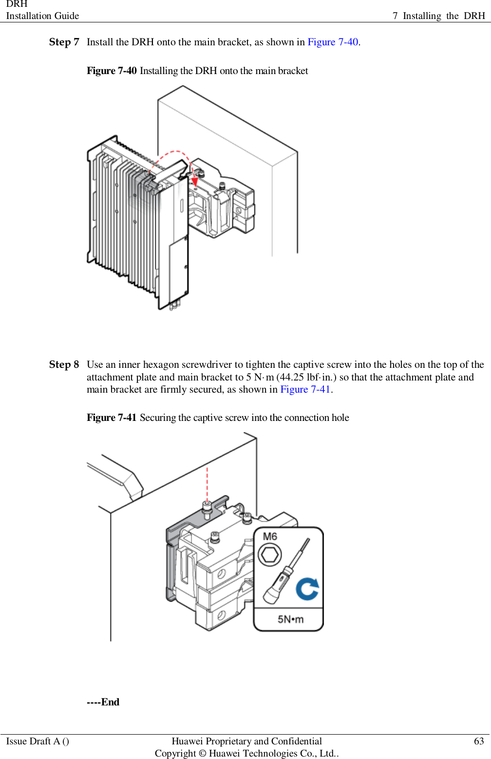 DRH   Installation Guide 7  Installing  the  DRH  Issue Draft A () Huawei Proprietary and Confidential                                     Copyright © Huawei Technologies Co., Ltd.. 63  Step 7 Install the DRH onto the main bracket, as shown in Figure 7-40. Figure 7-40 Installing the DRH onto the main bracket   Step 8 Use an inner hexagon screwdriver to tighten the captive screw into the holes on the top of the attachment plate and main bracket to 5 N·m (44.25 lbf·in.) so that the attachment plate and main bracket are firmly secured, as shown in Figure 7-41. Figure 7-41 Securing the captive screw into the connection hole   ----End 