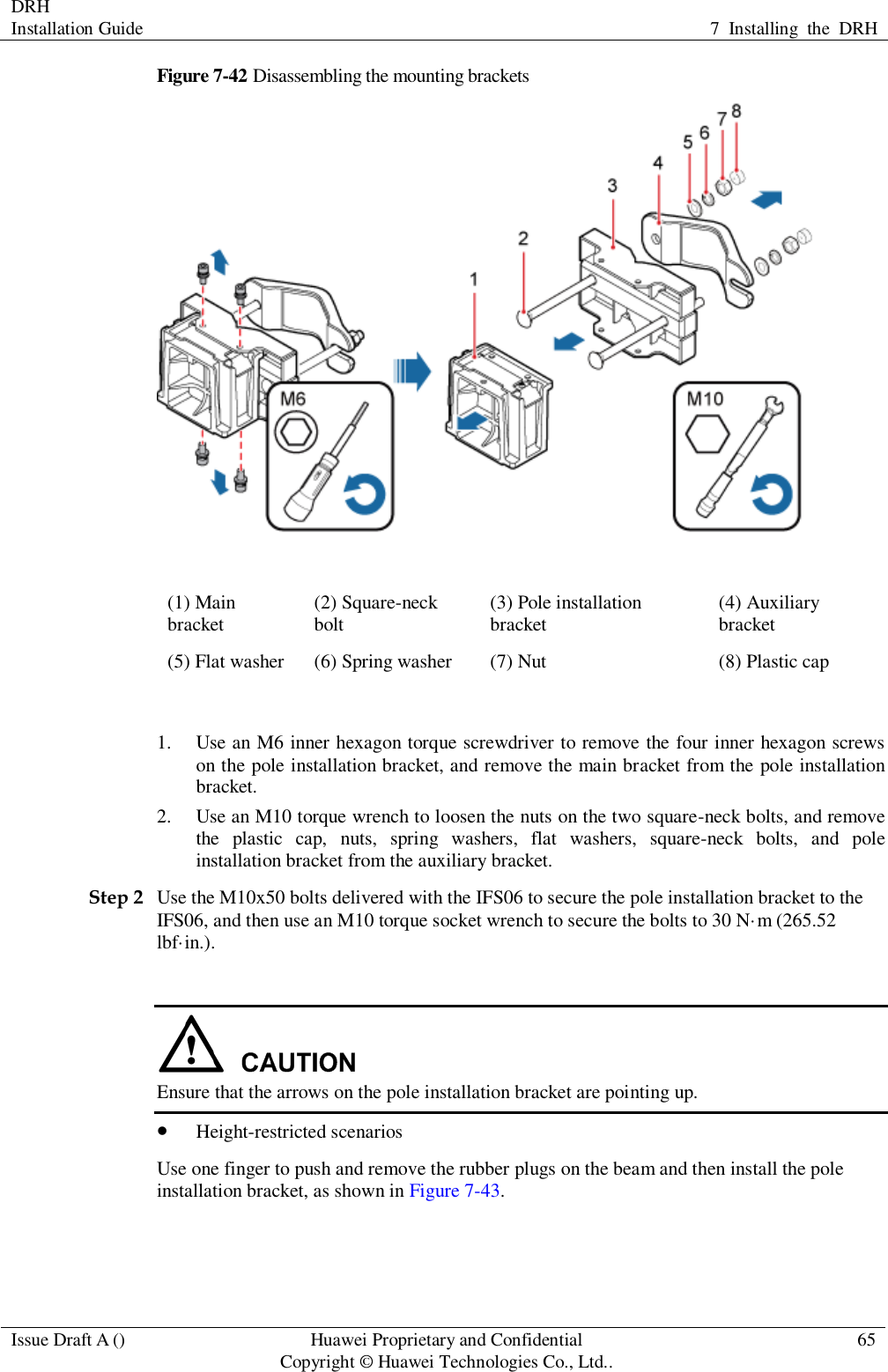 DRH   Installation Guide 7  Installing  the  DRH  Issue Draft A () Huawei Proprietary and Confidential                                     Copyright © Huawei Technologies Co., Ltd.. 65  Figure 7-42 Disassembling the mounting brackets  (1) Main bracket (2) Square-neck bolt (3) Pole installation bracket (4) Auxiliary bracket (5) Flat washer (6) Spring washer (7) Nut (8) Plastic cap  1. Use an M6 inner hexagon torque screwdriver to remove the four inner hexagon screws on the pole installation bracket, and remove the main bracket from the pole installation bracket. 2. Use an M10 torque wrench to loosen the nuts on the two square-neck bolts, and remove the  plastic  cap,  nuts,  spring  washers,  flat  washers,  square-neck  bolts,  and  pole installation bracket from the auxiliary bracket. Step 2 Use the M10x50 bolts delivered with the IFS06 to secure the pole installation bracket to the IFS06, and then use an M10 torque socket wrench to secure the bolts to 30 N·m (265.52 lbf·in.).   Ensure that the arrows on the pole installation bracket are pointing up.  Height-restricted scenarios Use one finger to push and remove the rubber plugs on the beam and then install the pole installation bracket, as shown in Figure 7-43. 