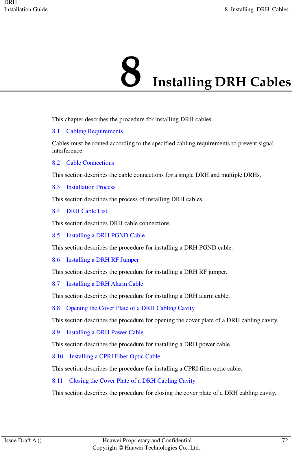 DRH   Installation Guide 8  Installing  DRH  Cables  Issue Draft A () Huawei Proprietary and Confidential                                     Copyright © Huawei Technologies Co., Ltd.. 72  8 Installing DRH Cables This chapter describes the procedure for installing DRH cables.   8.1    Cabling Requirements Cables must be routed according to the specified cabling requirements to prevent signal interference. 8.2    Cable Connections This section describes the cable connections for a single DRH and multiple DRHs. 8.3    Installation Process This section describes the process of installing DRH cables. 8.4    DRH Cable List This section describes DRH cable connections. 8.5    Installing a DRH PGND Cable This section describes the procedure for installing a DRH PGND cable. 8.6    Installing a DRH RF Jumper This section describes the procedure for installing a DRH RF jumper. 8.7  Installing a DRH Alarm Cable This section describes the procedure for installing a DRH alarm cable. 8.8  Opening the Cover Plate of a DRH Cabling Cavity This section describes the procedure for opening the cover plate of a DRH cabling cavity. 8.9  Installing a DRH Power Cable This section describes the procedure for installing a DRH power cable. 8.10  Installing a CPRI Fiber Optic Cable This section describes the procedure for installing a CPRI fiber optic cable. 8.11  Closing the Cover Plate of a DRH Cabling Cavity This section describes the procedure for closing the cover plate of a DRH cabling cavity. 