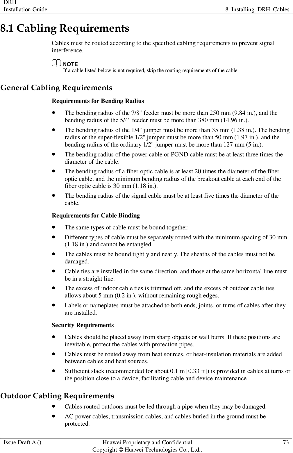 DRH   Installation Guide 8  Installing  DRH  Cables  Issue Draft A () Huawei Proprietary and Confidential                                     Copyright © Huawei Technologies Co., Ltd.. 73  8.1 Cabling Requirements Cables must be routed according to the specified cabling requirements to prevent signal interference.  If a cable listed below is not required, skip the routing requirements of the cable. General Cabling Requirements Requirements for Bending Radius  The bending radius of the 7/8&apos;&apos; feeder must be more than 250 mm (9.84 in.), and the bending radius of the 5/4&apos;&apos; feeder must be more than 380 mm (14.96 in.).  The bending radius of the 1/4&apos;&apos; jumper must be more than 35 mm (1.38 in.). The bending radius of the super-flexible 1/2&apos;&apos; jumper must be more than 50 mm (1.97 in.), and the bending radius of the ordinary 1/2&apos;&apos; jumper must be more than 127 mm (5 in.).  The bending radius of the power cable or PGND cable must be at least three times the diameter of the cable.  The bending radius of a fiber optic cable is at least 20 times the diameter of the fiber optic cable, and the minimum bending radius of the breakout cable at each end of the fiber optic cable is 30 mm (1.18 in.).  The bending radius of the signal cable must be at least five times the diameter of the cable. Requirements for Cable Binding  The same types of cable must be bound together.  Different types of cable must be separately routed with the minimum spacing of 30 mm (1.18 in.) and cannot be entangled.  The cables must be bound tightly and neatly. The sheaths of the cables must not be damaged.  Cable ties are installed in the same direction, and those at the same horizontal line must be in a straight line.  The excess of indoor cable ties is trimmed off, and the excess of outdoor cable ties allows about 5 mm (0.2 in.), without remaining rough edges.  Labels or nameplates must be attached to both ends, joints, or turns of cables after they are installed. Security Requirements  Cables should be placed away from sharp objects or wall burrs. If these positions are inevitable, protect the cables with protection pipes.  Cables must be routed away from heat sources, or heat-insulation materials are added between cables and heat sources.  Sufficient slack (recommended for about 0.1 m [0.33 ft]) is provided in cables at turns or the position close to a device, facilitating cable and device maintenance. Outdoor Cabling Requirements  Cables routed outdoors must be led through a pipe when they may be damaged.  AC power cables, transmission cables, and cables buried in the ground must be protected. 
