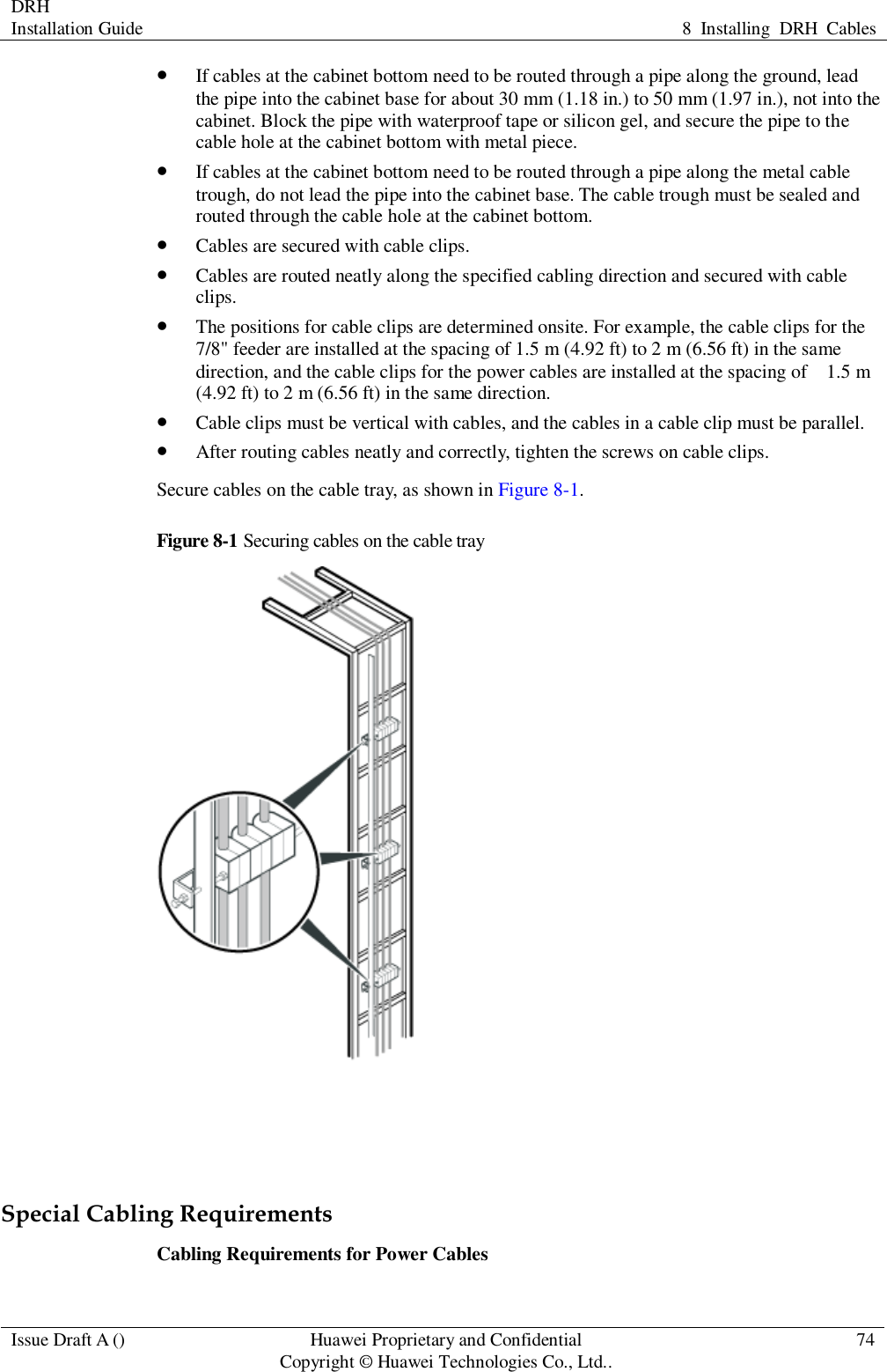 DRH   Installation Guide 8  Installing  DRH  Cables  Issue Draft A () Huawei Proprietary and Confidential                                     Copyright © Huawei Technologies Co., Ltd.. 74   If cables at the cabinet bottom need to be routed through a pipe along the ground, lead the pipe into the cabinet base for about 30 mm (1.18 in.) to 50 mm (1.97 in.), not into the cabinet. Block the pipe with waterproof tape or silicon gel, and secure the pipe to the cable hole at the cabinet bottom with metal piece.  If cables at the cabinet bottom need to be routed through a pipe along the metal cable trough, do not lead the pipe into the cabinet base. The cable trough must be sealed and routed through the cable hole at the cabinet bottom.  Cables are secured with cable clips.  Cables are routed neatly along the specified cabling direction and secured with cable clips.  The positions for cable clips are determined onsite. For example, the cable clips for the 7/8&quot; feeder are installed at the spacing of 1.5 m (4.92 ft) to 2 m (6.56 ft) in the same direction, and the cable clips for the power cables are installed at the spacing of    1.5 m (4.92 ft) to 2 m (6.56 ft) in the same direction.  Cable clips must be vertical with cables, and the cables in a cable clip must be parallel.  After routing cables neatly and correctly, tighten the screws on cable clips. Secure cables on the cable tray, as shown in Figure 8-1. Figure 8-1 Securing cables on the cable tray    Special Cabling Requirements Cabling Requirements for Power Cables 