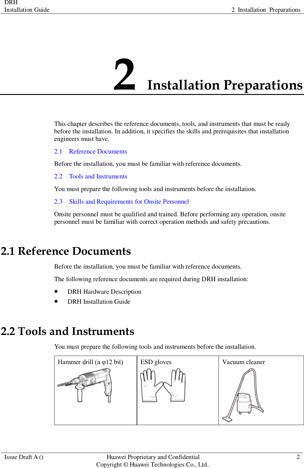 DRH   Installation Guide 2  Installation  Preparations  Issue Draft A () Huawei Proprietary and Confidential                                     Copyright © Huawei Technologies Co., Ltd.. 2  2 Installation Preparations This chapter describes the reference documents, tools, and instruments that must be ready before the installation. In addition, it specifies the skills and prerequisites that installation engineers must have. 2.1    Reference Documents Before the installation, you must be familiar with reference documents. 2.2    Tools and Instruments You must prepare the following tools and instruments before the installation. 2.3    Skills and Requirements for Onsite Personnel Onsite personnel must be qualified and trained. Before performing any operation, onsite personnel must be familiar with correct operation methods and safety precautions. 2.1 Reference Documents Before the installation, you must be familiar with reference documents. The following reference documents are required during DRH installation:  DRH Hardware Description  DRH Installation Guide 2.2 Tools and Instruments You must prepare the following tools and instruments before the installation. Hammer drill (a φ12 bit)  ESD gloves  Vacuum cleaner  