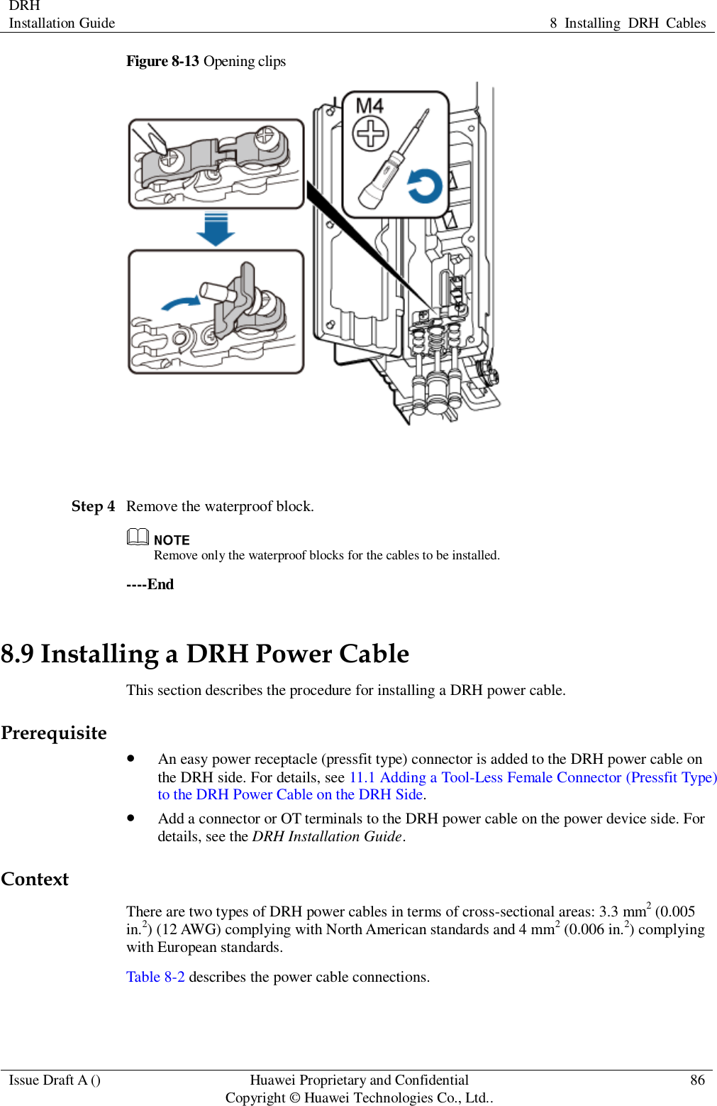 DRH   Installation Guide 8  Installing  DRH  Cables  Issue Draft A () Huawei Proprietary and Confidential                                     Copyright © Huawei Technologies Co., Ltd.. 86  Figure 8-13 Opening clips   Step 4 Remove the waterproof block.  Remove only the waterproof blocks for the cables to be installed. ----End 8.9 Installing a DRH Power Cable This section describes the procedure for installing a DRH power cable. Prerequisite  An easy power receptacle (pressfit type) connector is added to the DRH power cable on the DRH side. For details, see 11.1 Adding a Tool-Less Female Connector (Pressfit Type) to the DRH Power Cable on the DRH Side.  Add a connector or OT terminals to the DRH power cable on the power device side. For details, see the DRH Installation Guide. Context There are two types of DRH power cables in terms of cross-sectional areas: 3.3 mm2 (0.005 in.2) (12 AWG) complying with North American standards and 4 mm2 (0.006 in.2) complying with European standards. Table 8-2 describes the power cable connections. 