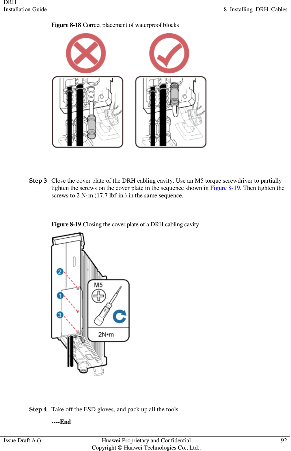 DRH   Installation Guide 8  Installing  DRH  Cables  Issue Draft A () Huawei Proprietary and Confidential                                     Copyright © Huawei Technologies Co., Ltd.. 92  Figure 8-18 Correct placement of waterproof blocks   Step 3 Close the cover plate of the DRH cabling cavity. Use an M5 torque screwdriver to partially tighten the screws on the cover plate in the sequence shown in Figure 8-19. Then tighten the screws to 2 N·m (17.7 lbf·in.) in the same sequence.  Figure 8-19 Closing the cover plate of a DRH cabling cavity   Step 4 Take off the ESD gloves, and pack up all the tools. ----End 