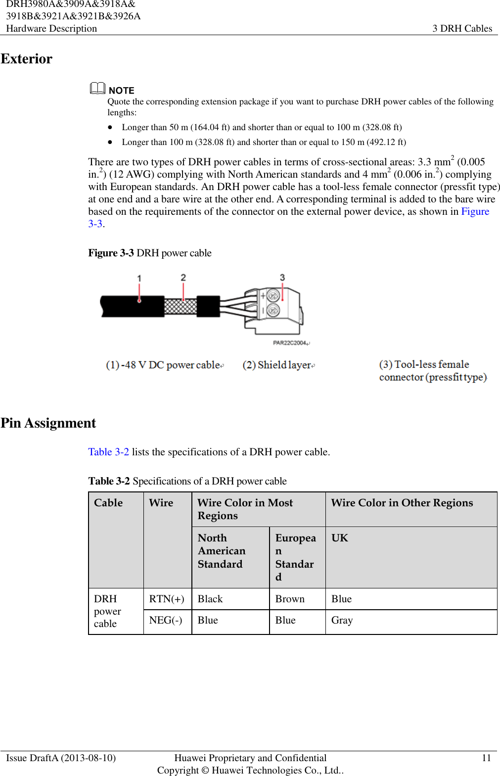  DRH3980A&amp;3909A&amp;3918A&amp; 3918B&amp;3921A&amp;3921B&amp;3926A Hardware Description   3 DRH Cables  Issue DraftA (2013-08-10) Huawei Proprietary and Confidential                                     Copyright © Huawei Technologies Co., Ltd.. 11    Exterior  Quote the corresponding extension package if you want to purchase DRH power cables of the following lengths:  Longer than 50 m (164.04 ft) and shorter than or equal to 100 m (328.08 ft)  Longer than 100 m (328.08 ft) and shorter than or equal to 150 m (492.12 ft) There are two types of DRH power cables in terms of cross-sectional areas: 3.3 mm2 (0.005 in.2) (12 AWG) complying with North American standards and 4 mm2 (0.006 in.2) complying with European standards. An DRH power cable has a tool-less female connector (pressfit type) at one end and a bare wire at the other end. A corresponding terminal is added to the bare wire based on the requirements of the connector on the external power device, as shown in Figure 3-3. Figure 3-3 DRH power cable  Pin Assignment Table 3-2 lists the specifications of a DRH power cable. Table 3-2 Specifications of a DRH power cable Cable Wire Wire Color in Most Regions Wire Color in Other Regions North American Standard European Standard UK DRH power cable RTN(+) Black Brown Blue NEG(-) Blue Blue Gray  