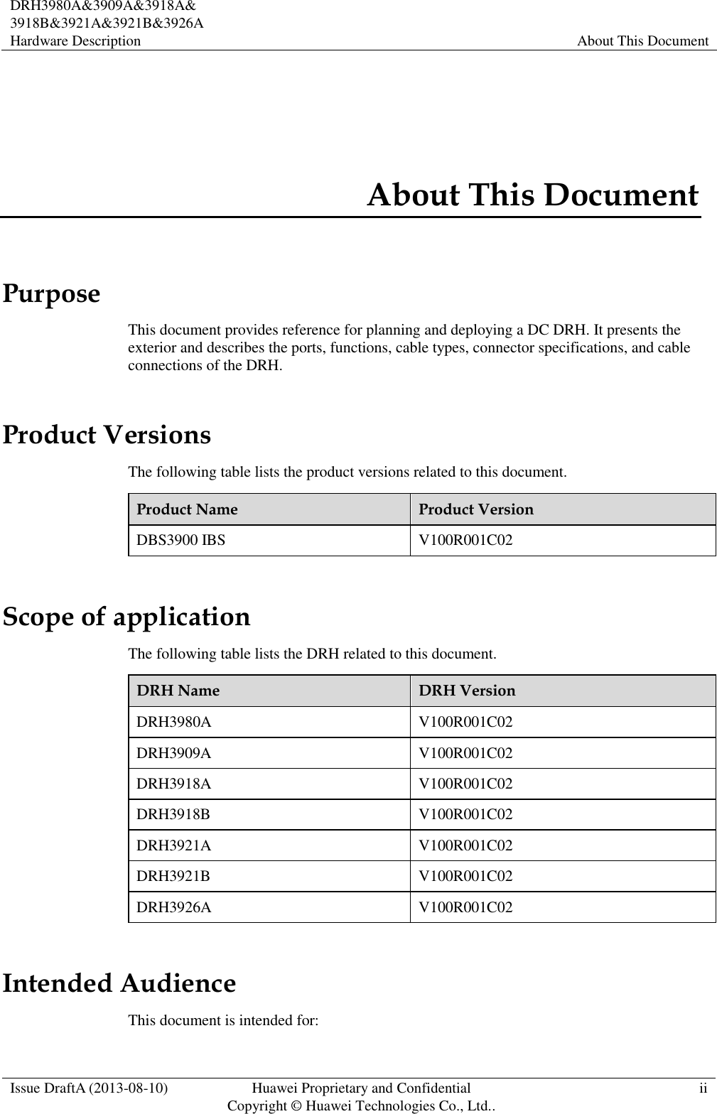  DRH3980A&amp;3909A&amp;3918A&amp; 3918B&amp;3921A&amp;3921B&amp;3926A Hardware Description About This Document  Issue DraftA (2013-08-10) Huawei Proprietary and Confidential                                     Copyright © Huawei Technologies Co., Ltd.. ii    About This Document Purpose This document provides reference for planning and deploying a DC DRH. It presents the exterior and describes the ports, functions, cable types, connector specifications, and cable connections of the DRH. Product Versions The following table lists the product versions related to this document. Product Name Product Version DBS3900 IBS V100R001C02 Scope of application The following table lists the DRH related to this document. DRH Name DRH Version DRH3980A V100R001C02 DRH3909A V100R001C02 DRH3918A V100R001C02 DRH3918B V100R001C02 DRH3921A V100R001C02 DRH3921B V100R001C02 DRH3926A V100R001C02 Intended Audience This document is intended for: 
