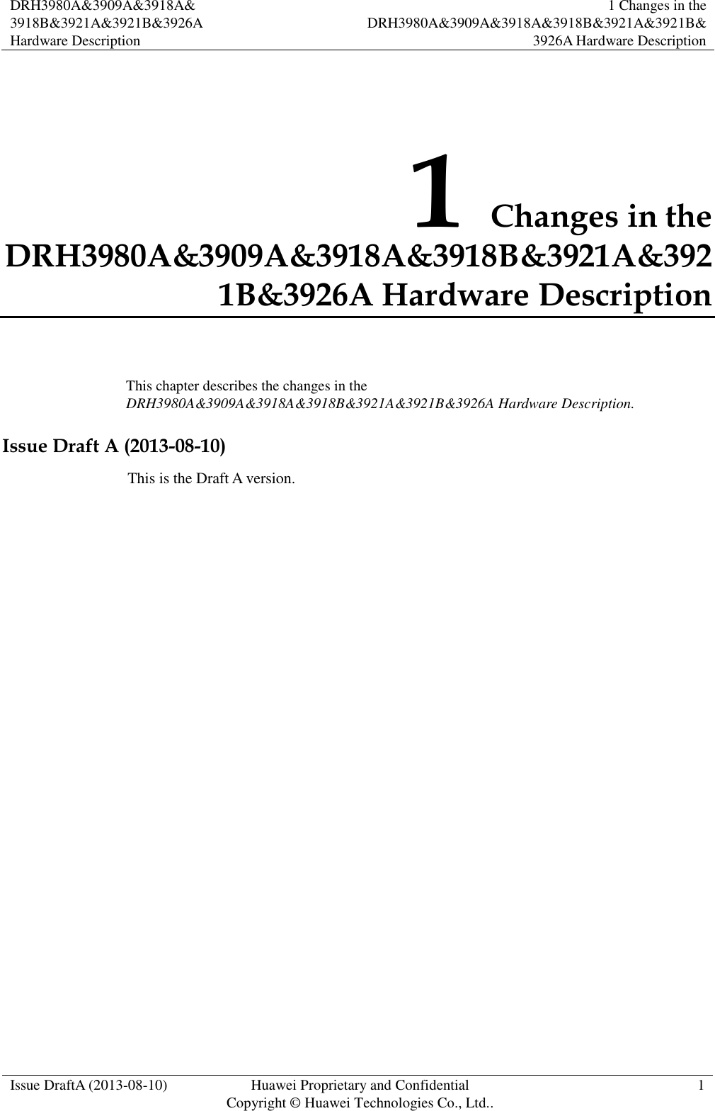  DRH3980A&amp;3909A&amp;3918A&amp; 3918B&amp;3921A&amp;3921B&amp;3926A Hardware Description 1 Changes in the DRH3980A&amp;3909A&amp;3918A&amp;3918B&amp;3921A&amp;3921B&amp;3926A Hardware Description  Issue DraftA (2013-08-10) Huawei Proprietary and Confidential                                     Copyright © Huawei Technologies Co., Ltd.. 1    1 Changes in the DRH3980A&amp;3909A&amp;3918A&amp;3918B&amp;3921A&amp;3921B&amp;3926A Hardware Description This chapter describes the changes in the DRH3980A&amp;3909A&amp;3918A&amp;3918B&amp;3921A&amp;3921B&amp;3926A Hardware Description. Issue Draft A (2013-08-10) This is the Draft A version.             