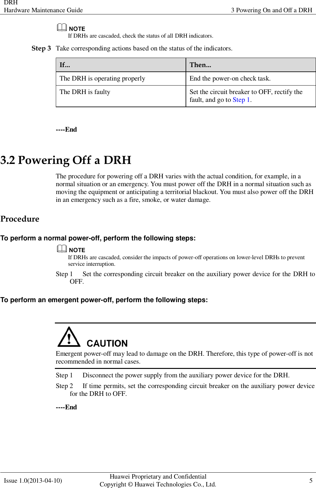 DRH Hardware Maintenance Guide   3 Powering On and Off a DRH  Issue 1.0(2013-04-10) Huawei Proprietary and Confidential                                     Copyright © Huawei Technologies Co., Ltd. 5     If DRHs are cascaded, check the status of all DRH indicators. Step 3 Take corresponding actions based on the status of the indicators. If... Then... The DRH is operating properly End the power-on check task. The DRH is faulty Set the circuit breaker to OFF, rectify the fault, and go to Step 1.  ----End 3.2 Powering Off a DRH The procedure for powering off a DRH varies with the actual condition, for example, in a normal situation or an emergency. You must power off the DRH in a normal situation such as moving the equipment or anticipating a territorial blackout. You must also power off the DRH in an emergency such as a fire, smoke, or water damage. Procedure To perform a normal power-off, perform the following steps:  If DRHs are cascaded, consider the impacts of power-off operations on lower-level DRHs to prevent service interruption.   Step 1 Set the corresponding circuit breaker on the auxiliary power device for the DRH to OFF. To perform an emergent power-off, perform the following steps:   Emergent power-off may lead to damage on the DRH. Therefore, this type of power-off is not recommended in normal cases. Step 1 Disconnect the power supply from the auxiliary power device for the DRH. Step 2 If time permits, set the corresponding circuit breaker on the auxiliary power device for the DRH to OFF. ----End 