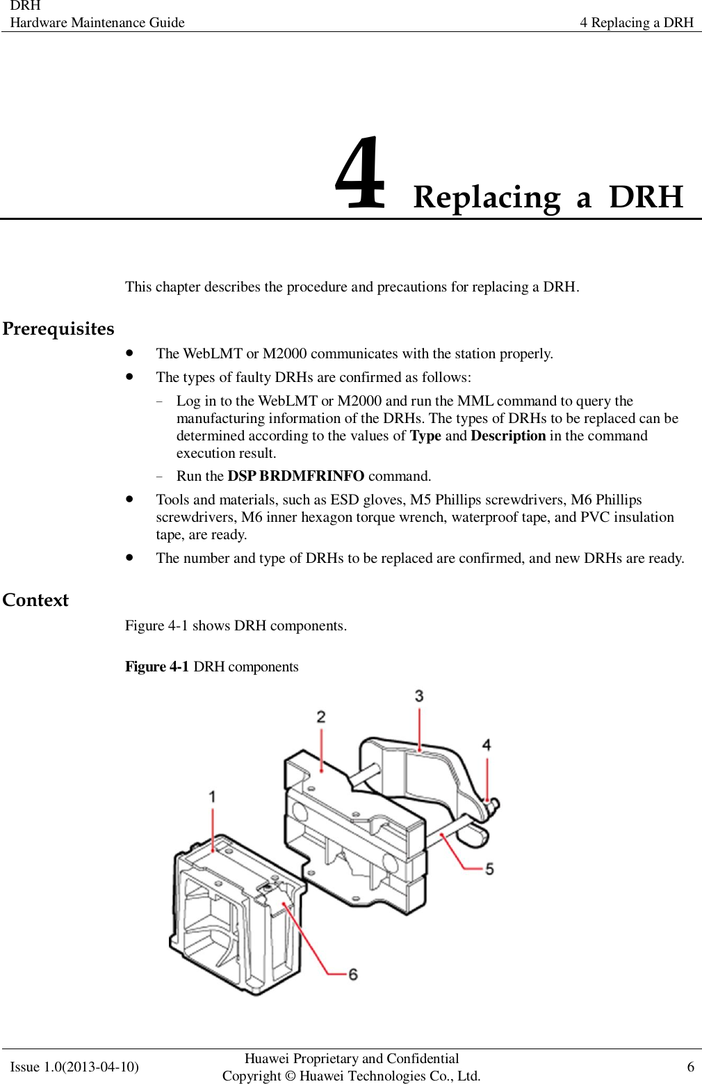 DRH Hardware Maintenance Guide 4 Replacing a DRH  Issue 1.0(2013-04-10) Huawei Proprietary and Confidential                                     Copyright © Huawei Technologies Co., Ltd. 6    4 Replacing  a  DRH   This chapter describes the procedure and precautions for replacing a DRH. Prerequisites  The WebLMT or M2000 communicates with the station properly.  The types of faulty DRHs are confirmed as follows: − Log in to the WebLMT or M2000 and run the MML command to query the manufacturing information of the DRHs. The types of DRHs to be replaced can be determined according to the values of Type and Description in the command execution result. − Run the DSP BRDMFRINFO command.    Tools and materials, such as ESD gloves, M5 Phillips screwdrivers, M6 Phillips screwdrivers, M6 inner hexagon torque wrench, waterproof tape, and PVC insulation tape, are ready.  The number and type of DRHs to be replaced are confirmed, and new DRHs are ready. Context Figure 4-1 shows DRH components. Figure 4-1 DRH components  