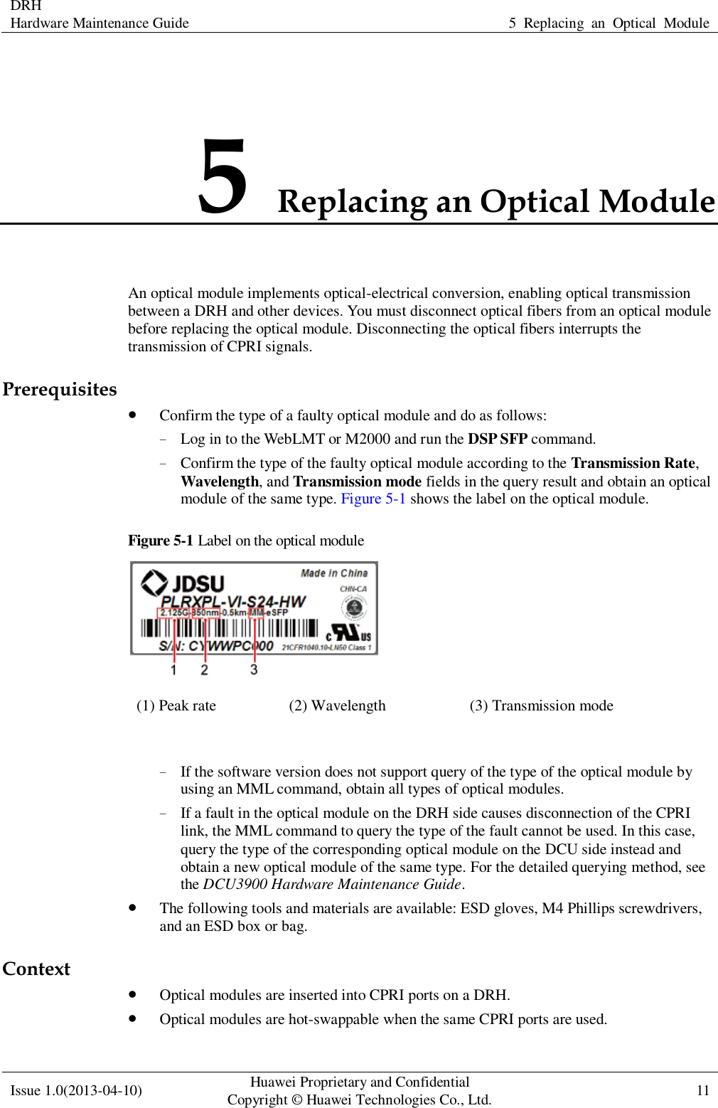  DRH Hardware Maintenance Guide   5  Replacing  an  Optical  Module  Issue 1.0(2013-04-10) Huawei Proprietary and Confidential                                     Copyright © Huawei Technologies Co., Ltd. 11    5 Replacing an Optical Module An optical module implements optical-electrical conversion, enabling optical transmission between a DRH and other devices. You must disconnect optical fibers from an optical module before replacing the optical module. Disconnecting the optical fibers interrupts the transmission of CPRI signals. Prerequisites  Confirm the type of a faulty optical module and do as follows: − Log in to the WebLMT or M2000 and run the DSP SFP command. − Confirm the type of the faulty optical module according to the Transmission Rate, Wavelength, and Transmission mode fields in the query result and obtain an optical module of the same type. Figure 5-1 shows the label on the optical module. Figure 5-1 Label on the optical module  (1) Peak rate (2) Wavelength (3) Transmission mode  − If the software version does not support query of the type of the optical module by using an MML command, obtain all types of optical modules. − If a fault in the optical module on the DRH side causes disconnection of the CPRI link, the MML command to query the type of the fault cannot be used. In this case, query the type of the corresponding optical module on the DCU side instead and obtain a new optical module of the same type. For the detailed querying method, see the DCU3900 Hardware Maintenance Guide.  The following tools and materials are available: ESD gloves, M4 Phillips screwdrivers, and an ESD box or bag. Context  Optical modules are inserted into CPRI ports on a DRH.  Optical modules are hot-swappable when the same CPRI ports are used. 