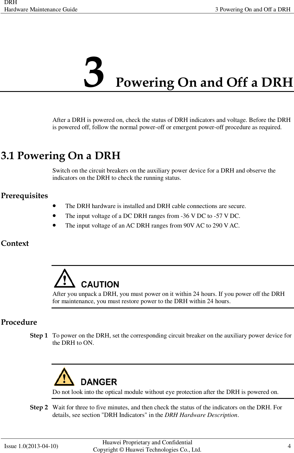  DRH Hardware Maintenance Guide   3 Powering On and Off a DRH  Issue 1.0(2013-04-10) Huawei Proprietary and Confidential                                     Copyright © Huawei Technologies Co., Ltd. 4    3 Powering On and Off a DRH After a DRH is powered on, check the status of DRH indicators and voltage. Before the DRH is powered off, follow the normal power-off or emergent power-off procedure as required. 3.1 Powering On a DRH Switch on the circuit breakers on the auxiliary power device for a DRH and observe the indicators on the DRH to check the running status. Prerequisites  The DRH hardware is installed and DRH cable connections are secure.  The input voltage of a DC DRH ranges from -36 V DC to -57 V DC.  The input voltage of an AC DRH ranges from 90V AC to 290 V AC. Context   After you unpack a DRH, you must power on it within 24 hours. If you power off the DRH for maintenance, you must restore power to the DRH within 24 hours. Procedure Step 1 To power on the DRH, set the corresponding circuit breaker on the auxiliary power device for the DRH to ON.   Do not look into the optical module without eye protection after the DRH is powered on. Step 2 Wait for three to five minutes, and then check the status of the indicators on the DRH. For details, see section &quot;DRH Indicators&quot; in the DRH Hardware Description. 