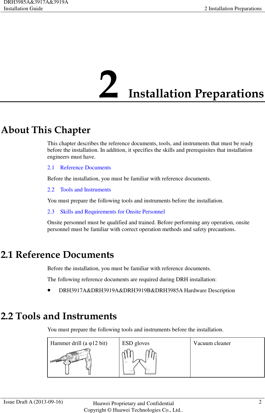 DRH3985A&amp;3917A&amp;3919A Installation Guide 2 Installation Preparations  Issue Draft A (2013-09-16) Huawei Proprietary and Confidential                                     Copyright © Huawei Technologies Co., Ltd.. 2  2 Installation Preparations About This Chapter This chapter describes the reference documents, tools, and instruments that must be ready before the installation. In addition, it specifies the skills and prerequisites that installation engineers must have. 2.1    Reference Documents Before the installation, you must be familiar with reference documents. 2.2    Tools and Instruments You must prepare the following tools and instruments before the installation. 2.3    Skills and Requirements for Onsite Personnel Onsite personnel must be qualified and trained. Before performing any operation, onsite personnel must be familiar with correct operation methods and safety precautions. 2.1 Reference Documents Before the installation, you must be familiar with reference documents. The following reference documents are required during DRH installation:  DRH3917A&amp;DRH3919A&amp;DRH3919B&amp;DRH3985A Hardware Description 2.2 Tools and Instruments You must prepare the following tools and instruments before the installation. Hammer drill (a φ12 bit)  ESD gloves  Vacuum cleaner 