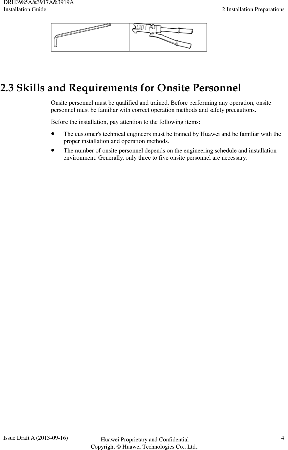 DRH3985A&amp;3917A&amp;3919A Installation Guide 2 Installation Preparations  Issue Draft A (2013-09-16) Huawei Proprietary and Confidential                                     Copyright © Huawei Technologies Co., Ltd.. 4     2.3 Skills and Requirements for Onsite Personnel Onsite personnel must be qualified and trained. Before performing any operation, onsite personnel must be familiar with correct operation methods and safety precautions. Before the installation, pay attention to the following items:  The customer&apos;s technical engineers must be trained by Huawei and be familiar with the proper installation and operation methods.  The number of onsite personnel depends on the engineering schedule and installation environment. Generally, only three to five onsite personnel are necessary. 