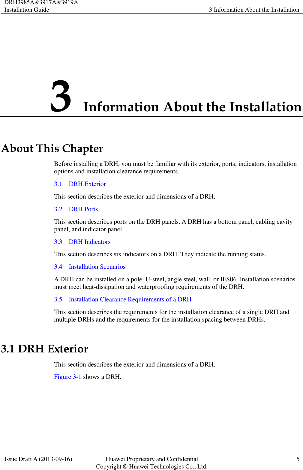 DRH3985A&amp;3917A&amp;3919A Installation Guide 3 Information About the Installation  Issue Draft A (2013-09-16) Huawei Proprietary and Confidential                                     Copyright © Huawei Technologies Co., Ltd. 5  3 Information About the Installation About This Chapter Before installing a DRH, you must be familiar with its exterior, ports, indicators, installation options and installation clearance requirements. 3.1    DRH Exterior This section describes the exterior and dimensions of a DRH. 3.2    DRH Ports This section describes ports on the DRH panels. A DRH has a bottom panel, cabling cavity panel, and indicator panel. 3.3    DRH Indicators This section describes six indicators on a DRH. They indicate the running status.   3.4    Installation Scenarios A DRH can be installed on a pole, U-steel, angle steel, wall, or IFS06. Installation scenarios must meet heat-dissipation and waterproofing requirements of the DRH. 3.5    Installation Clearance Requirements of a DRH This section describes the requirements for the installation clearance of a single DRH and multiple DRHs and the requirements for the installation spacing between DRHs. 3.1 DRH Exterior This section describes the exterior and dimensions of a DRH. Figure 3-1 shows a DRH.   
