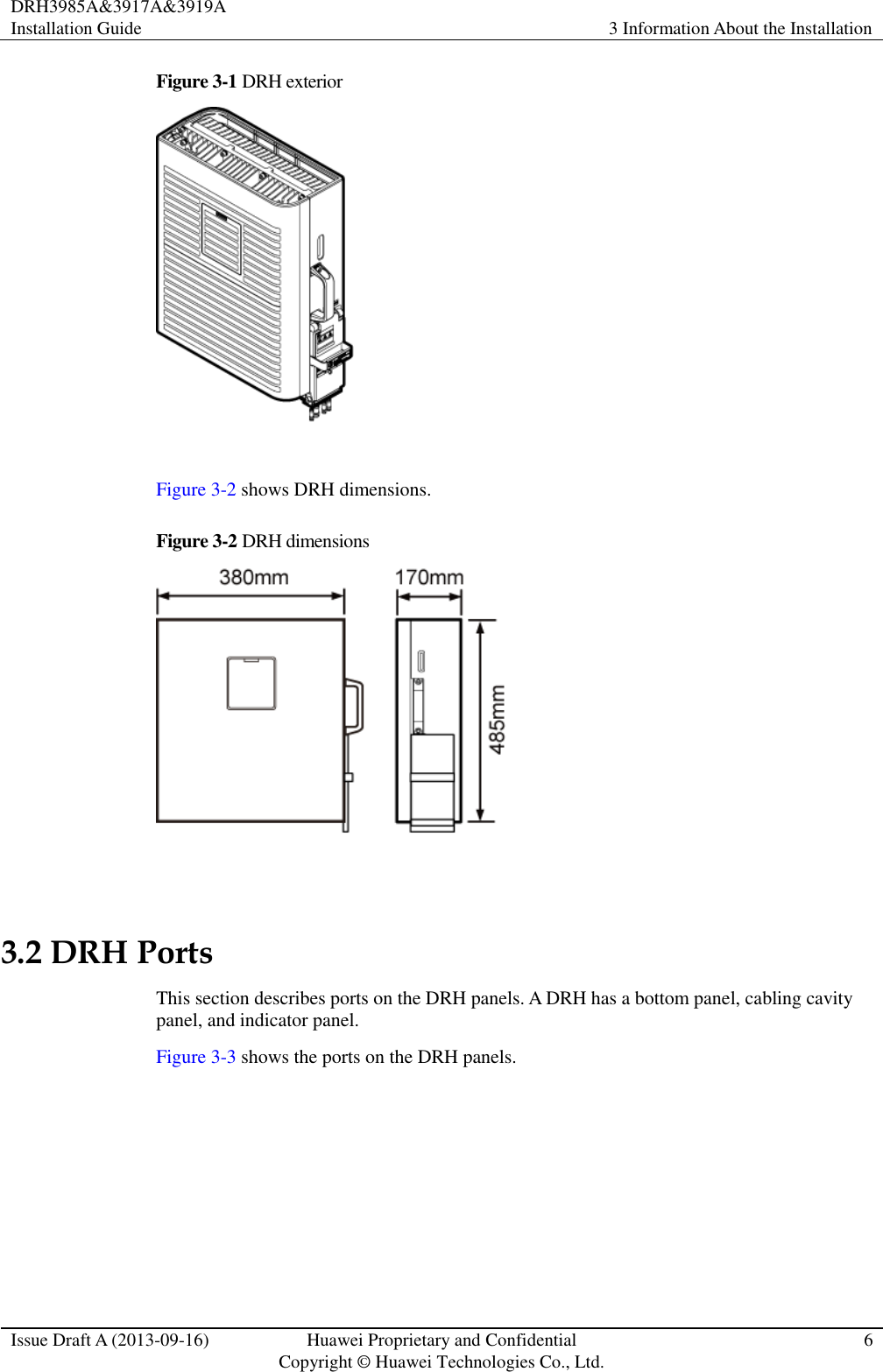 DRH3985A&amp;3917A&amp;3919A Installation Guide 3 Information About the Installation  Issue Draft A (2013-09-16) Huawei Proprietary and Confidential                                     Copyright © Huawei Technologies Co., Ltd. 6  Figure 3-1 DRH exterior   Figure 3-2 shows DRH dimensions. Figure 3-2  DRH dimensions   3.2 DRH Ports This section describes ports on the DRH panels. A DRH has a bottom panel, cabling cavity panel, and indicator panel. Figure 3-3 shows the ports on the DRH panels. 