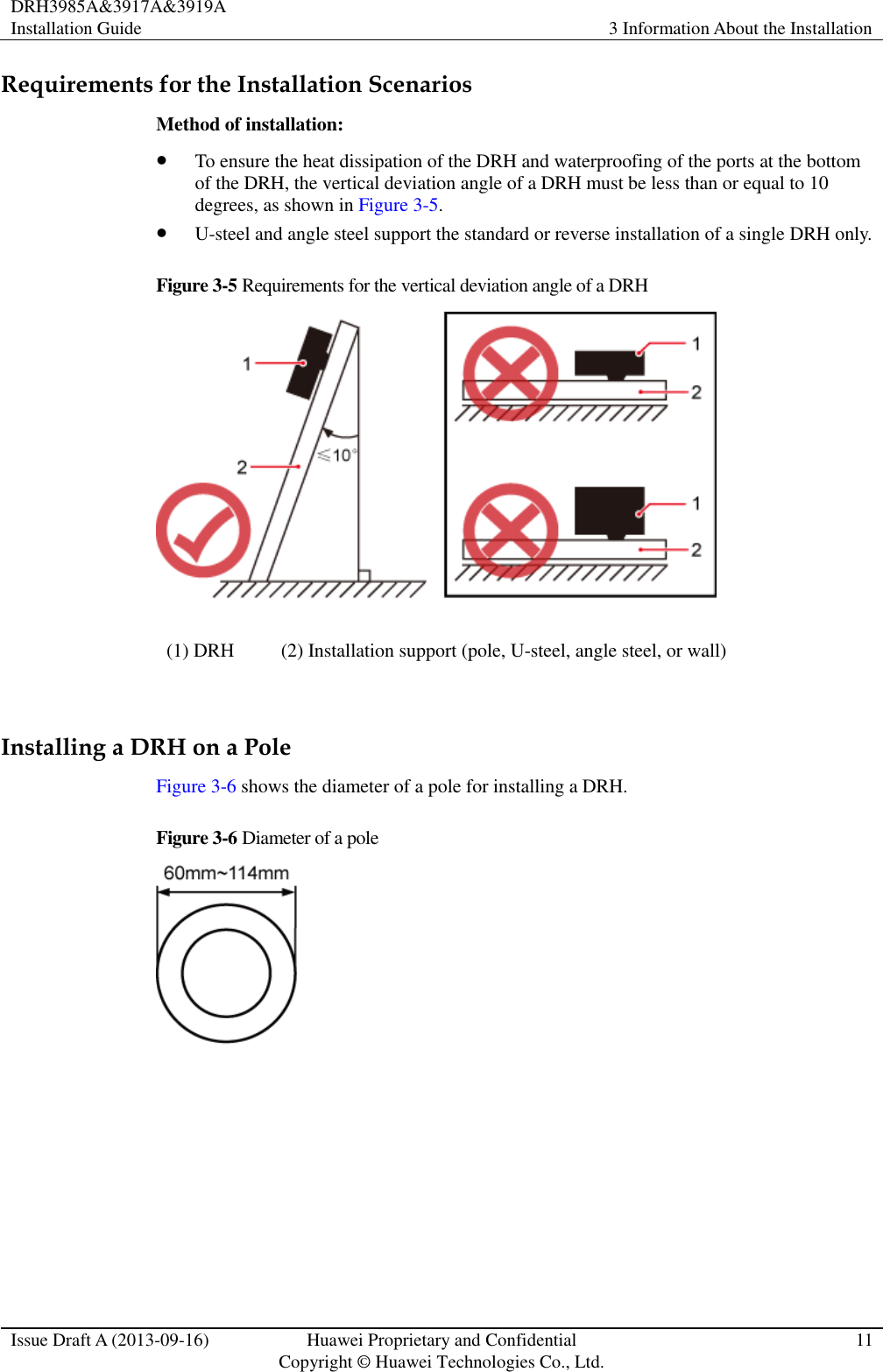 DRH3985A&amp;3917A&amp;3919A Installation Guide 3 Information About the Installation  Issue Draft A (2013-09-16) Huawei Proprietary and Confidential                                     Copyright © Huawei Technologies Co., Ltd. 11  Requirements for the Installation Scenarios Method of installation:  To ensure the heat dissipation of the DRH and waterproofing of the ports at the bottom of the DRH, the vertical deviation angle of a DRH must be less than or equal to 10 degrees, as shown in Figure 3-5.  U-steel and angle steel support the standard or reverse installation of a single DRH only. Figure 3-5 Requirements for the vertical deviation angle of a DRH  (1) DRH (2) Installation support (pole, U-steel, angle steel, or wall)  Installing a DRH on a Pole Figure 3-6 shows the diameter of a pole for installing a DRH. Figure 3-6 Diameter of a pole   