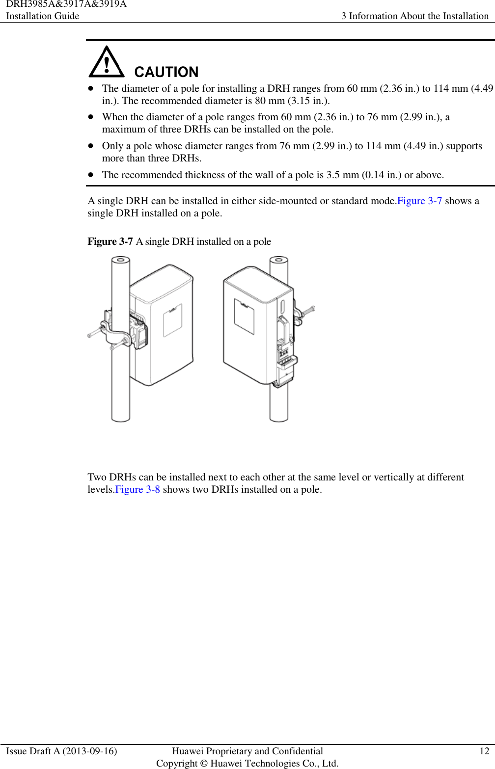 DRH3985A&amp;3917A&amp;3919A Installation Guide 3 Information About the Installation  Issue Draft A (2013-09-16) Huawei Proprietary and Confidential                                     Copyright © Huawei Technologies Co., Ltd. 12    The diameter of a pole for installing a DRH ranges from 60 mm (2.36 in.) to 114 mm (4.49 in.). The recommended diameter is 80 mm (3.15 in.).  When the diameter of a pole ranges from 60 mm (2.36 in.) to 76 mm (2.99 in.), a maximum of three DRHs can be installed on the pole.  Only a pole whose diameter ranges from 76 mm (2.99 in.) to 114 mm (4.49 in.) supports more than three DRHs.  The recommended thickness of the wall of a pole is 3.5 mm (0.14 in.) or above. A single DRH can be installed in either side-mounted or standard mode.Figure 3-7 shows a single DRH installed on a pole. Figure 3-7 A single DRH installed on a pole   Two DRHs can be installed next to each other at the same level or vertically at different levels.Figure 3-8 shows two DRHs installed on a pole. 