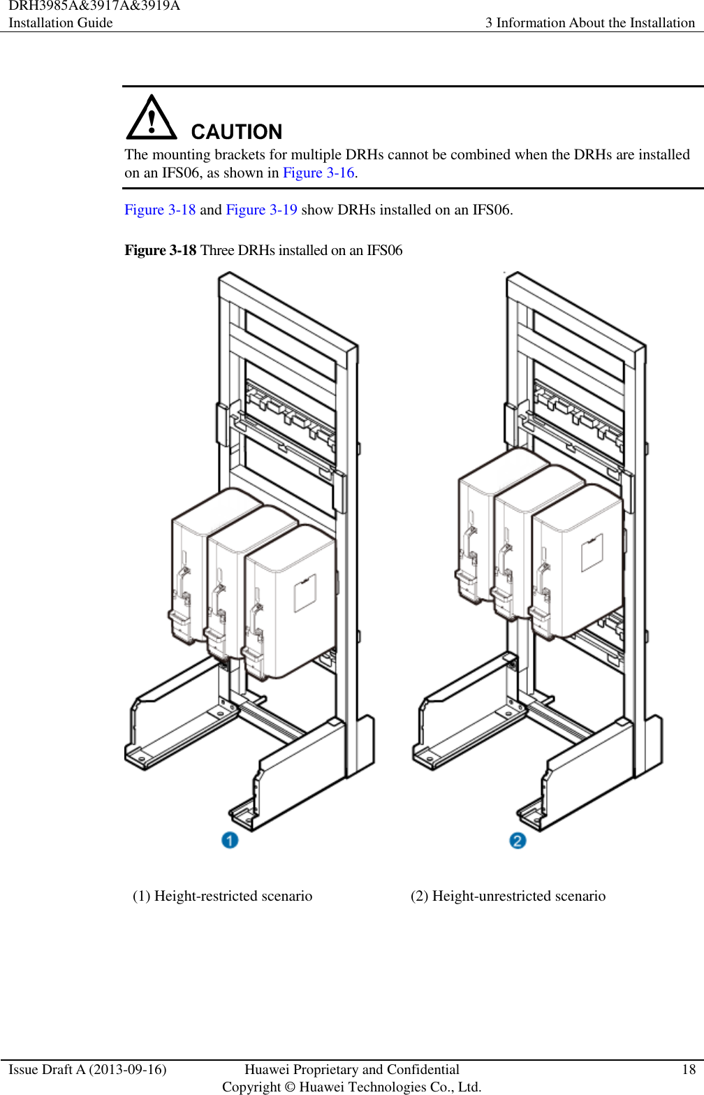 DRH3985A&amp;3917A&amp;3919A Installation Guide 3 Information About the Installation  Issue Draft A (2013-09-16) Huawei Proprietary and Confidential                                     Copyright © Huawei Technologies Co., Ltd. 18    The mounting brackets for multiple DRHs cannot be combined when the DRHs are installed on an IFS06, as shown in Figure 3-16. Figure 3-18 and Figure 3-19 show DRHs installed on an IFS06. Figure 3-18 Three DRHs installed on an IFS06  (1) Height-restricted scenario (2) Height-unrestricted scenario  