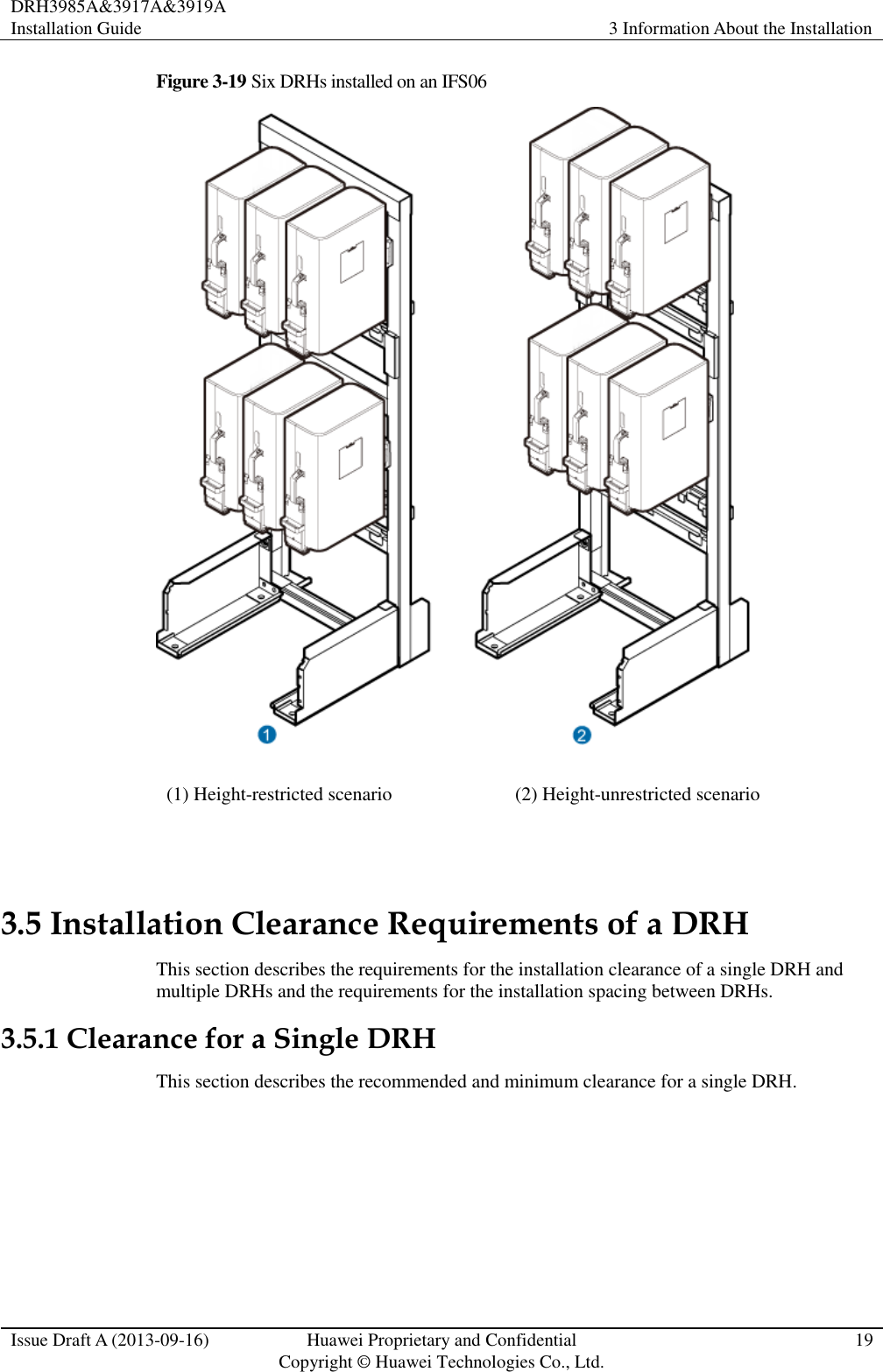 DRH3985A&amp;3917A&amp;3919A Installation Guide 3 Information About the Installation  Issue Draft A (2013-09-16) Huawei Proprietary and Confidential                                     Copyright © Huawei Technologies Co., Ltd. 19  Figure 3-19 Six DRHs installed on an IFS06  (1) Height-restricted scenario (2) Height-unrestricted scenario  3.5 Installation Clearance Requirements of a DRH This section describes the requirements for the installation clearance of a single DRH and multiple DRHs and the requirements for the installation spacing between DRHs. 3.5.1 Clearance for a Single DRH This section describes the recommended and minimum clearance for a single DRH. 
