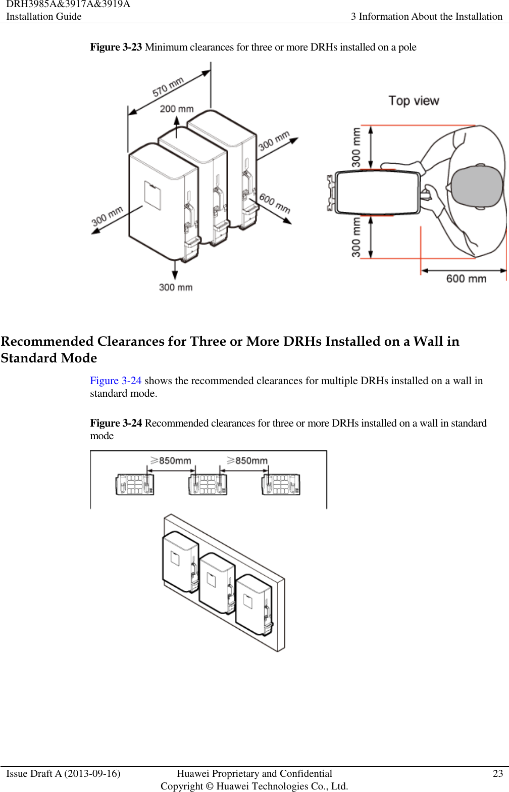 DRH3985A&amp;3917A&amp;3919A Installation Guide 3 Information About the Installation  Issue Draft A (2013-09-16) Huawei Proprietary and Confidential                                     Copyright © Huawei Technologies Co., Ltd. 23  Figure 3-23 Minimum clearances for three or more DRHs installed on a pole   Recommended Clearances for Three or More DRHs Installed on a Wall in Standard Mode Figure 3-24 shows the recommended clearances for multiple DRHs installed on a wall in standard mode. Figure 3-24 Recommended clearances for three or more DRHs installed on a wall in standard mode   