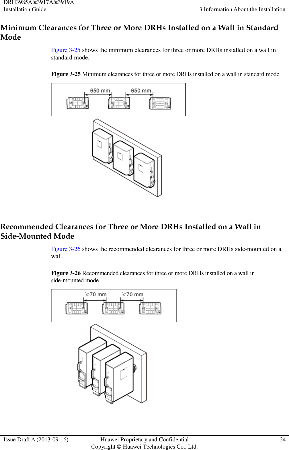 DRH3985A&amp;3917A&amp;3919A Installation Guide 3 Information About the Installation  Issue Draft A (2013-09-16) Huawei Proprietary and Confidential                                     Copyright © Huawei Technologies Co., Ltd. 24  Minimum Clearances for Three or More DRHs Installed on a Wall in Standard Mode Figure 3-25 shows the minimum clearances for three or more DRHs installed on a wall in standard mode. Figure 3-25 Minimum clearances for three or more DRHs installed on a wall in standard mode   Recommended Clearances for Three or More DRHs Installed on a Wall in Side-Mounted Mode Figure 3-26 shows the recommended clearances for three or more DRHs side-mounted on a wall.   Figure 3-26 Recommended clearances for three or more DRHs installed on a wall in side-mounted mode   