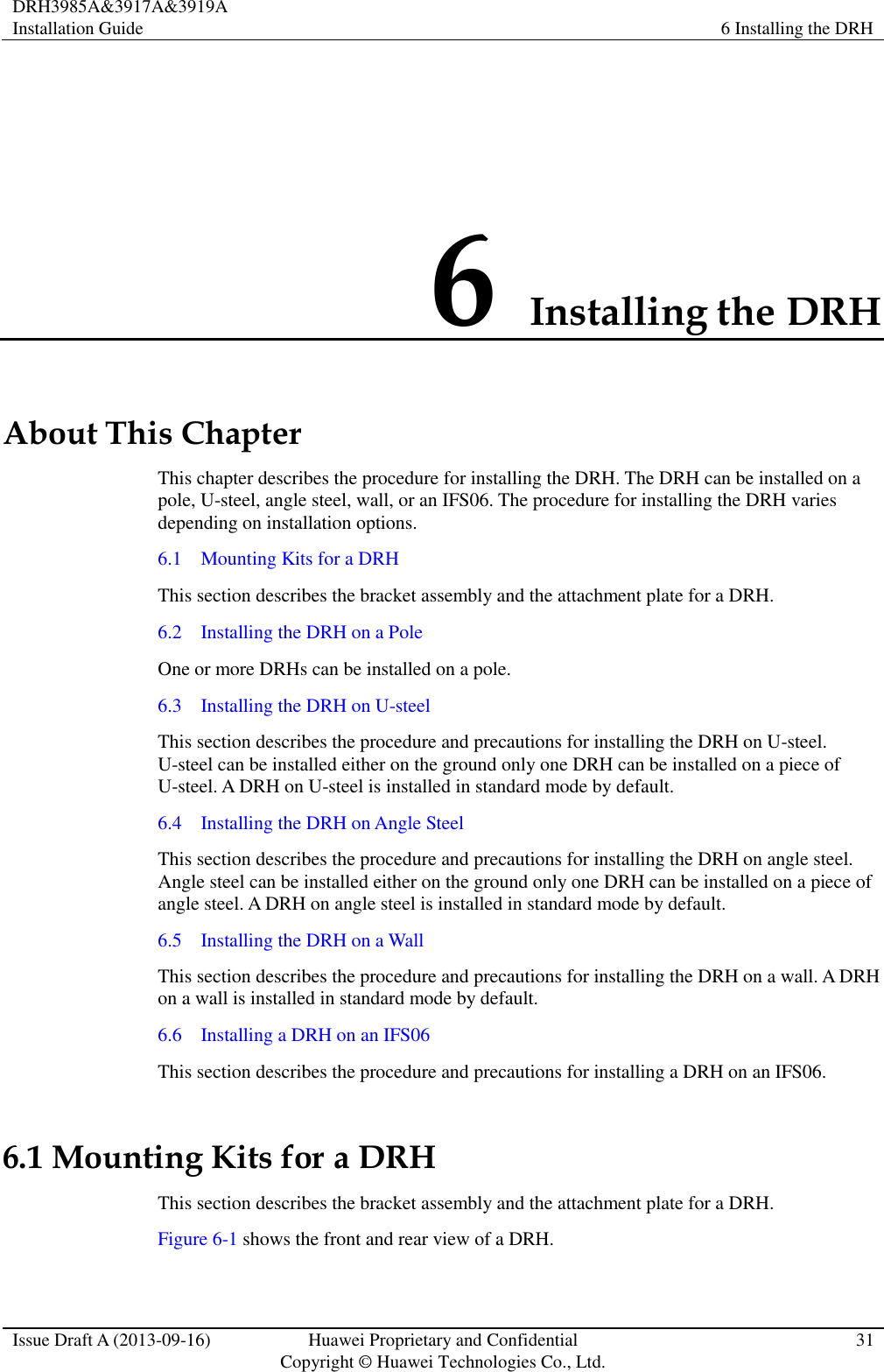 DRH3985A&amp;3917A&amp;3919A Installation Guide 6 Installing the DRH  Issue Draft A (2013-09-16) Huawei Proprietary and Confidential                                     Copyright © Huawei Technologies Co., Ltd. 31  6 Installing the DRH About This Chapter This chapter describes the procedure for installing the DRH. The DRH can be installed on a pole, U-steel, angle steel, wall, or an IFS06. The procedure for installing the DRH varies depending on installation options. 6.1    Mounting Kits for a DRH This section describes the bracket assembly and the attachment plate for a DRH. 6.2    Installing the DRH on a Pole One or more DRHs can be installed on a pole. 6.3    Installing the DRH on U-steel This section describes the procedure and precautions for installing the DRH on U-steel. U-steel can be installed either on the ground only one DRH can be installed on a piece of U-steel. A DRH on U-steel is installed in standard mode by default. 6.4    Installing the DRH on Angle Steel This section describes the procedure and precautions for installing the DRH on angle steel. Angle steel can be installed either on the ground only one DRH can be installed on a piece of angle steel. A DRH on angle steel is installed in standard mode by default. 6.5    Installing the DRH on a Wall This section describes the procedure and precautions for installing the DRH on a wall. A DRH on a wall is installed in standard mode by default. 6.6    Installing a DRH on an IFS06 This section describes the procedure and precautions for installing a DRH on an IFS06. 6.1 Mounting Kits for a DRH This section describes the bracket assembly and the attachment plate for a DRH. Figure 6-1 shows the front and rear view of a DRH. 