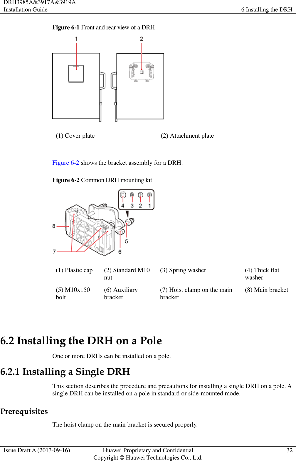 DRH3985A&amp;3917A&amp;3919A Installation Guide 6 Installing the DRH  Issue Draft A (2013-09-16) Huawei Proprietary and Confidential                                     Copyright © Huawei Technologies Co., Ltd. 32  Figure 6-1 Front and rear view of a DRH  (1) Cover plate (2) Attachment plate  Figure 6-2 shows the bracket assembly for a DRH. Figure 6-2 Common DRH mounting kit  (1) Plastic cap (2) Standard M10 nut (3) Spring washer (4) Thick flat washer (5) M10x150 bolt (6) Auxiliary bracket (7) Hoist clamp on the main bracket (8) Main bracket  6.2 Installing the DRH on a Pole One or more DRHs can be installed on a pole. 6.2.1 Installing a Single DRH This section describes the procedure and precautions for installing a single DRH on a pole. A single DRH can be installed on a pole in standard or side-mounted mode. Prerequisites The hoist clamp on the main bracket is secured properly. 
