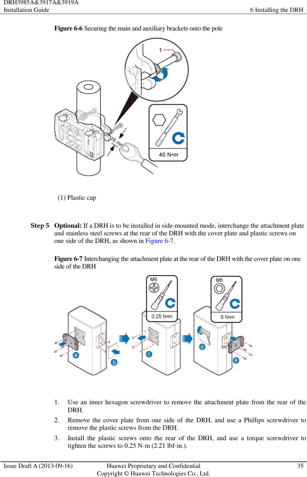 DRH3985A&amp;3917A&amp;3919A Installation Guide 6 Installing the DRH  Issue Draft A (2013-09-16) Huawei Proprietary and Confidential                                     Copyright © Huawei Technologies Co., Ltd. 35  Figure 6-6 Securing the main and auxiliary brackets onto the pole  (1) Plastic cap  Step 5 Optional: If a DRH is to be installed in side-mounted mode, interchange the attachment plate and stainless steel screws at the rear of the DRH with the cover plate and plastic screws on one side of the DRH, as shown in Figure 6-7. Figure 6-7 Interchanging the attachment plate at the rear of the DRH with the cover plate on one side of the DRH   1. Use an inner hexagon screwdriver to remove the attachment plate from the rear of the DRH. 2. Remove the cover plate from one  side of  the DRH,  and use a Phillips screwdriver to remove the plastic screws from the DRH. 3. Install  the  plastic  screws  onto  the  rear  of  the  DRH,  and  use  a  torque  screwdriver  to tighten the screws to 0.25 N·m (2.21 lbf·in.). 