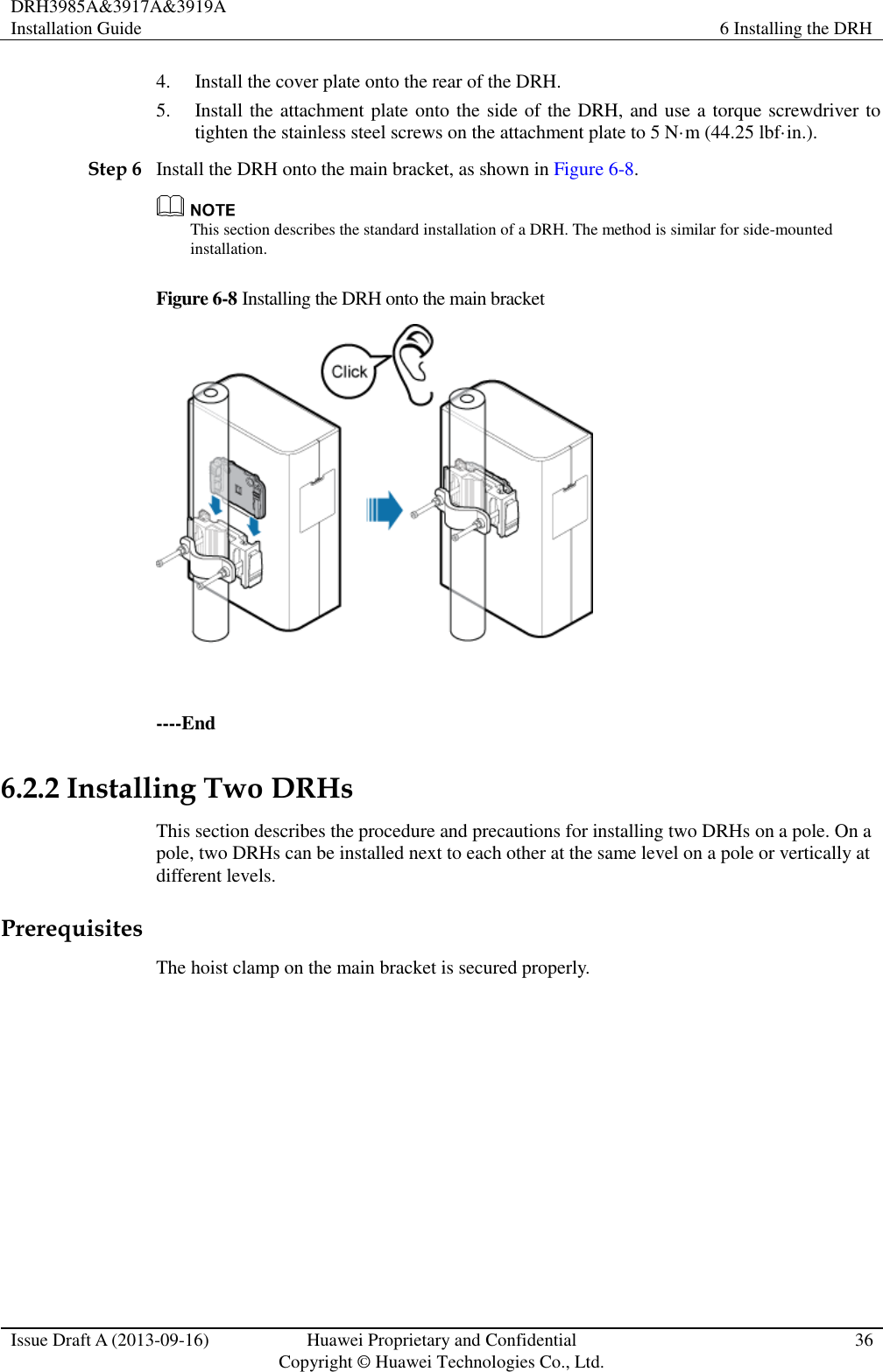 DRH3985A&amp;3917A&amp;3919A Installation Guide 6 Installing the DRH  Issue Draft A (2013-09-16) Huawei Proprietary and Confidential                                     Copyright © Huawei Technologies Co., Ltd. 36  4. Install the cover plate onto the rear of the DRH. 5. Install the attachment plate onto the side of the DRH, and use a torque screwdriver to tighten the stainless steel screws on the attachment plate to 5 N·m (44.25 lbf·in.). Step 6 Install the DRH onto the main bracket, as shown in Figure 6-8.  This section describes the standard installation of a DRH. The method is similar for side-mounted installation. Figure 6-8 Installing the DRH onto the main bracket   ----End 6.2.2 Installing Two DRHs This section describes the procedure and precautions for installing two DRHs on a pole. On a pole, two DRHs can be installed next to each other at the same level on a pole or vertically at different levels. Prerequisites The hoist clamp on the main bracket is secured properly.  