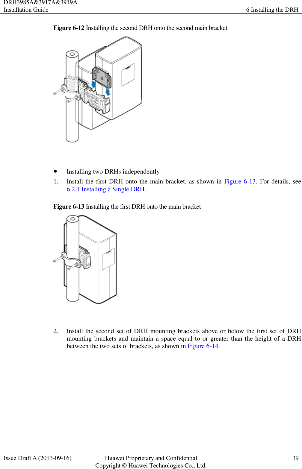 DRH3985A&amp;3917A&amp;3919A Installation Guide 6 Installing the DRH  Issue Draft A (2013-09-16) Huawei Proprietary and Confidential                                     Copyright © Huawei Technologies Co., Ltd. 39  Figure 6-12 Installing the second DRH onto the second main bracket    Installing two DRHs independently 1. Install the first DRH onto the main bracket, as shown in  Figure 6-13. For details, see 6.2.1 Installing a Single DRH. Figure 6-13 Installing the first DRH onto the main bracket   2. Install the second set of DRH mounting brackets above or below the first set of DRH mounting brackets and maintain a space equal to or greater than the height of  a DRH between the two sets of brackets, as shown in Figure 6-14. 