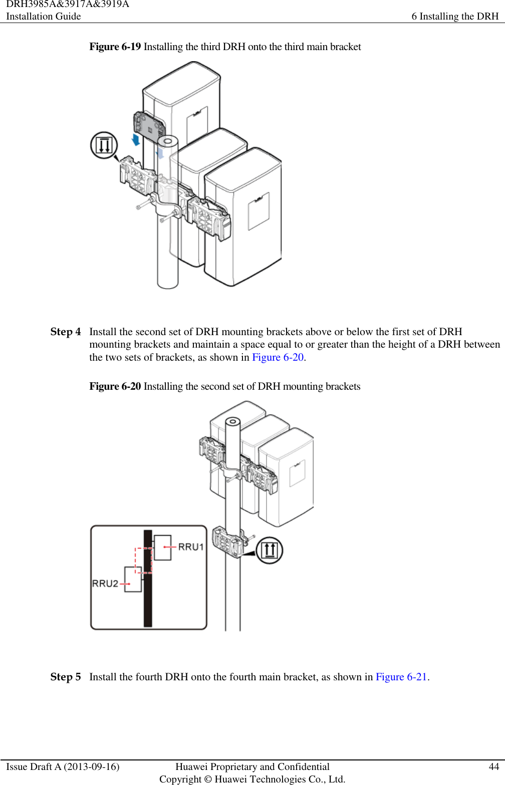 DRH3985A&amp;3917A&amp;3919A Installation Guide 6 Installing the DRH  Issue Draft A (2013-09-16) Huawei Proprietary and Confidential                                     Copyright © Huawei Technologies Co., Ltd. 44  Figure 6-19 Installing the third DRH onto the third main bracket   Step 4 Install the second set of DRH mounting brackets above or below the first set of DRH mounting brackets and maintain a space equal to or greater than the height of a DRH between the two sets of brackets, as shown in Figure 6-20. Figure 6-20 Installing the second set of DRH mounting brackets   Step 5 Install the fourth DRH onto the fourth main bracket, as shown in Figure 6-21. 