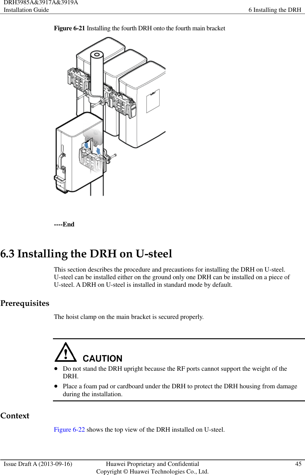 DRH3985A&amp;3917A&amp;3919A Installation Guide 6 Installing the DRH  Issue Draft A (2013-09-16) Huawei Proprietary and Confidential                                     Copyright © Huawei Technologies Co., Ltd. 45  Figure 6-21 Installing the fourth DRH onto the fourth main bracket   ----End 6.3 Installing the DRH on U-steel This section describes the procedure and precautions for installing the DRH on U-steel. U-steel can be installed either on the ground only one DRH can be installed on a piece of U-steel. A DRH on U-steel is installed in standard mode by default. Prerequisites The hoist clamp on the main bracket is secured properly.    Do not stand the DRH upright because the RF ports cannot support the weight of the DRH.  Place a foam pad or cardboard under the DRH to protect the DRH housing from damage during the installation. Context Figure 6-22 shows the top view of the DRH installed on U-steel.  