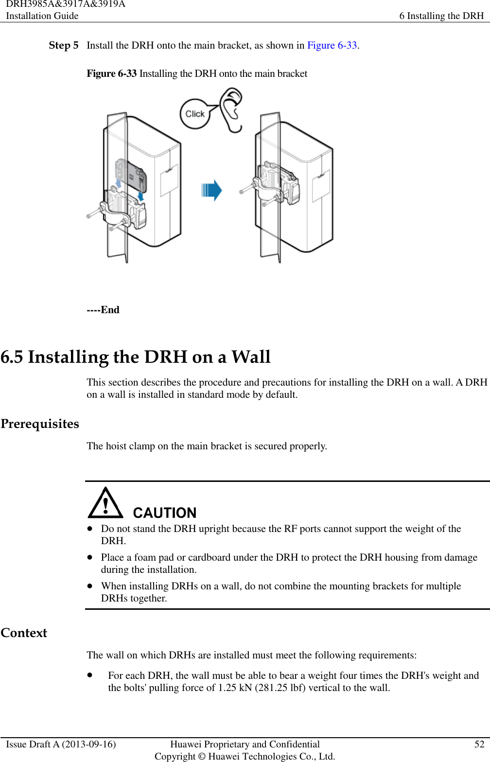 DRH3985A&amp;3917A&amp;3919A Installation Guide 6 Installing the DRH  Issue Draft A (2013-09-16) Huawei Proprietary and Confidential                                     Copyright © Huawei Technologies Co., Ltd. 52  Step 5 Install the DRH onto the main bracket, as shown in Figure 6-33. Figure 6-33 Installing the DRH onto the main bracket   ----End 6.5 Installing the DRH on a Wall This section describes the procedure and precautions for installing the DRH on a wall. A DRH on a wall is installed in standard mode by default. Prerequisites The hoist clamp on the main bracket is secured properly.    Do not stand the DRH upright because the RF ports cannot support the weight of the DRH.  Place a foam pad or cardboard under the DRH to protect the DRH housing from damage during the installation.  When installing DRHs on a wall, do not combine the mounting brackets for multiple DRHs together. Context The wall on which DRHs are installed must meet the following requirements:  For each DRH, the wall must be able to bear a weight four times the DRH&apos;s weight and the bolts&apos; pulling force of 1.25 kN (281.25 lbf) vertical to the wall. 