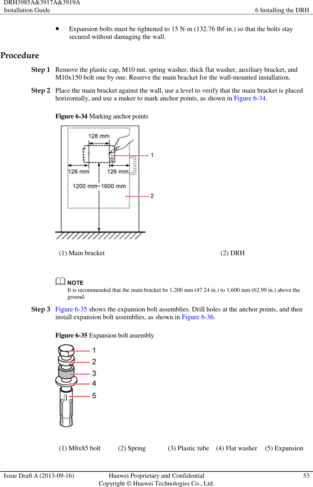 DRH3985A&amp;3917A&amp;3919A Installation Guide 6 Installing the DRH  Issue Draft A (2013-09-16) Huawei Proprietary and Confidential                                     Copyright © Huawei Technologies Co., Ltd. 53   Expansion bolts must be tightened to 15 N·m (132.76 lbf·in.) so that the bolts stay secured without damaging the wall. Procedure Step 1 Remove the plastic cap, M10 nut, spring washer, thick flat washer, auxiliary bracket, and M10x150 bolt one by one. Reserve the main bracket for the wall-mounted installation. Step 2 Place the main bracket against the wall, use a level to verify that the main bracket is placed horizontally, and use a maker to mark anchor points, as shown in Figure 6-34. Figure 6-34 Marking anchor points  (1) Main bracket (2) DRH   It is recommended that the main bracket be 1,200 mm (47.24 in.) to 1,600 mm (62.99 in.) above the ground. Step 3 Figure 6-35 shows the expansion bolt assemblies. Drill holes at the anchor points, and then install expansion bolt assemblies, as shown in Figure 6-36. Figure 6-35 Expansion bolt assembly  (1) M8x85 bolt (2) Spring (3) Plastic tube (4) Flat washer (5) Expansion 