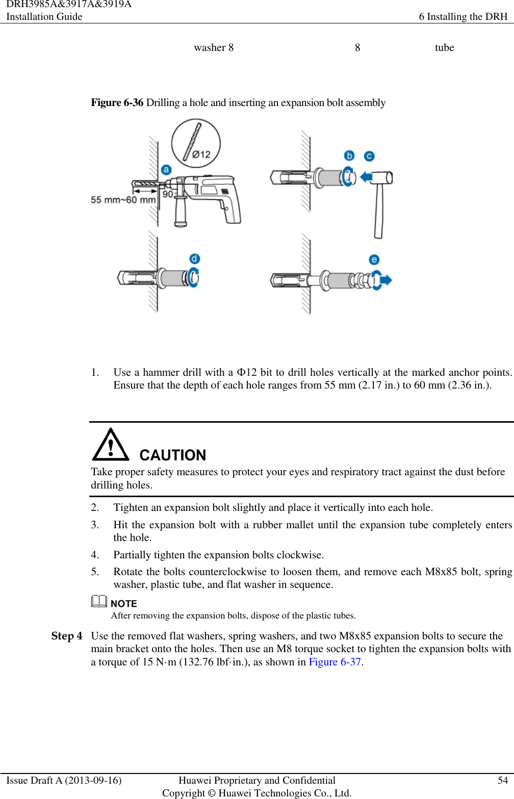 DRH3985A&amp;3917A&amp;3919A Installation Guide 6 Installing the DRH  Issue Draft A (2013-09-16) Huawei Proprietary and Confidential                                     Copyright © Huawei Technologies Co., Ltd. 54  washer 8 8 tube  Figure 6-36 Drilling a hole and inserting an expansion bolt assembly   1. Use a hammer drill with a Ф12 bit to drill holes vertically at the marked anchor points. Ensure that the depth of each hole ranges from 55 mm (2.17 in.) to 60 mm (2.36 in.).   Take proper safety measures to protect your eyes and respiratory tract against the dust before drilling holes. 2. Tighten an expansion bolt slightly and place it vertically into each hole. 3. Hit the expansion bolt with a rubber mallet until the expansion tube completely enters the hole. 4. Partially tighten the expansion bolts clockwise. 5. Rotate the bolts counterclockwise to loosen them, and remove each M8x85 bolt, spring washer, plastic tube, and flat washer in sequence.  After removing the expansion bolts, dispose of the plastic tubes. Step 4 Use the removed flat washers, spring washers, and two M8x85 expansion bolts to secure the main bracket onto the holes. Then use an M8 torque socket to tighten the expansion bolts with a torque of 15 N·m (132.76 lbf·in.), as shown in Figure 6-37.  