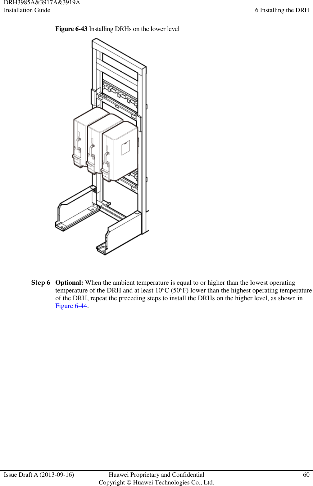DRH3985A&amp;3917A&amp;3919A Installation Guide 6 Installing the DRH  Issue Draft A (2013-09-16) Huawei Proprietary and Confidential                                     Copyright © Huawei Technologies Co., Ltd. 60  Figure 6-43 Installing DRHs on the lower level   Step 6 Optional: When the ambient temperature is equal to or higher than the lowest operating temperature of the DRH and at least 10°C (50°F) lower than the highest operating temperature of the DRH, repeat the preceding steps to install the DRHs on the higher level, as shown in Figure 6-44. 