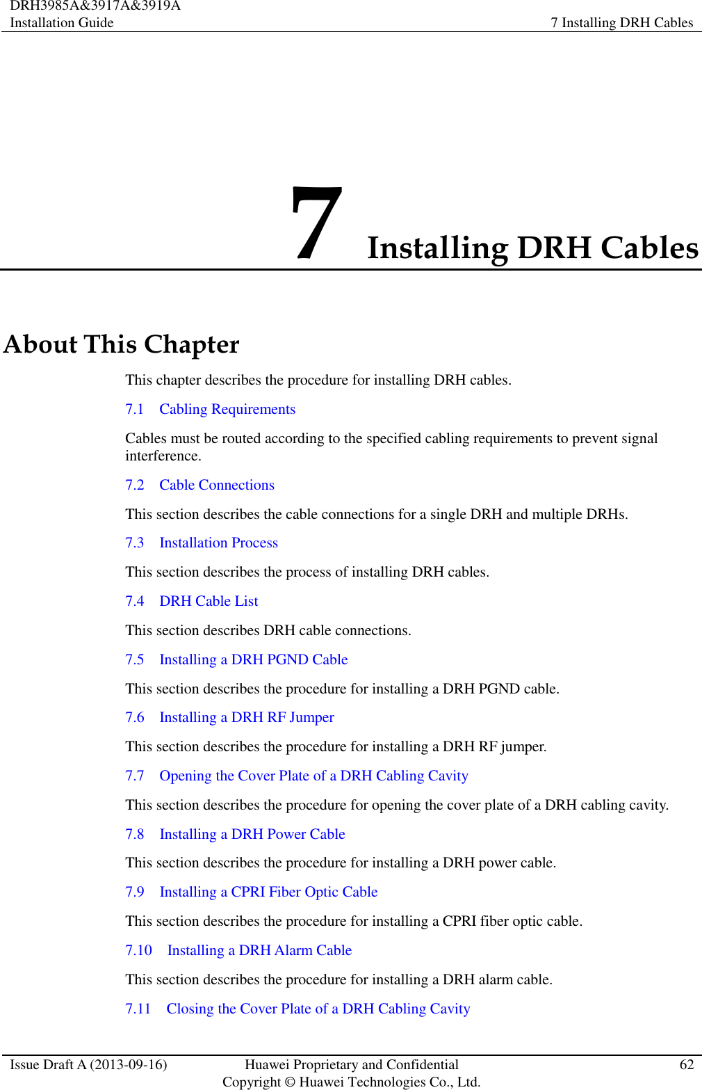 DRH3985A&amp;3917A&amp;3919A Installation Guide 7 Installing DRH Cables  Issue Draft A (2013-09-16) Huawei Proprietary and Confidential                                     Copyright © Huawei Technologies Co., Ltd. 62  7 Installing DRH Cables About This Chapter This chapter describes the procedure for installing DRH cables.   7.1    Cabling Requirements Cables must be routed according to the specified cabling requirements to prevent signal interference. 7.2    Cable Connections This section describes the cable connections for a single DRH and multiple DRHs. 7.3    Installation Process This section describes the process of installing DRH cables. 7.4    DRH Cable List This section describes DRH cable connections. 7.5    Installing a DRH PGND Cable This section describes the procedure for installing a DRH PGND cable. 7.6    Installing a DRH RF Jumper This section describes the procedure for installing a DRH RF jumper. 7.7  Opening the Cover Plate of a DRH Cabling Cavity This section describes the procedure for opening the cover plate of a DRH cabling cavity. 7.8  Installing a DRH Power Cable This section describes the procedure for installing a DRH power cable. 7.9  Installing a CPRI Fiber Optic Cable This section describes the procedure for installing a CPRI fiber optic cable. 7.10  Installing a DRH Alarm Cable This section describes the procedure for installing a DRH alarm cable. 7.11  Closing the Cover Plate of a DRH Cabling Cavity 