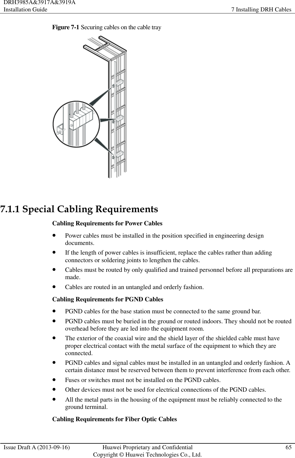 DRH3985A&amp;3917A&amp;3919A Installation Guide 7 Installing DRH Cables  Issue Draft A (2013-09-16) Huawei Proprietary and Confidential                                     Copyright © Huawei Technologies Co., Ltd. 65  Figure 7-1 Securing cables on the cable tray   7.1.1 Special Cabling Requirements Cabling Requirements for Power Cables  Power cables must be installed in the position specified in engineering design documents.  If the length of power cables is insufficient, replace the cables rather than adding connectors or soldering joints to lengthen the cables.  Cables must be routed by only qualified and trained personnel before all preparations are made.  Cables are routed in an untangled and orderly fashion. Cabling Requirements for PGND Cables  PGND cables for the base station must be connected to the same ground bar.  PGND cables must be buried in the ground or routed indoors. They should not be routed overhead before they are led into the equipment room.  The exterior of the coaxial wire and the shield layer of the shielded cable must have proper electrical contact with the metal surface of the equipment to which they are connected.  PGND cables and signal cables must be installed in an untangled and orderly fashion. A certain distance must be reserved between them to prevent interference from each other.  Fuses or switches must not be installed on the PGND cables.  Other devices must not be used for electrical connections of the PGND cables.  All the metal parts in the housing of the equipment must be reliably connected to the ground terminal. Cabling Requirements for Fiber Optic Cables 