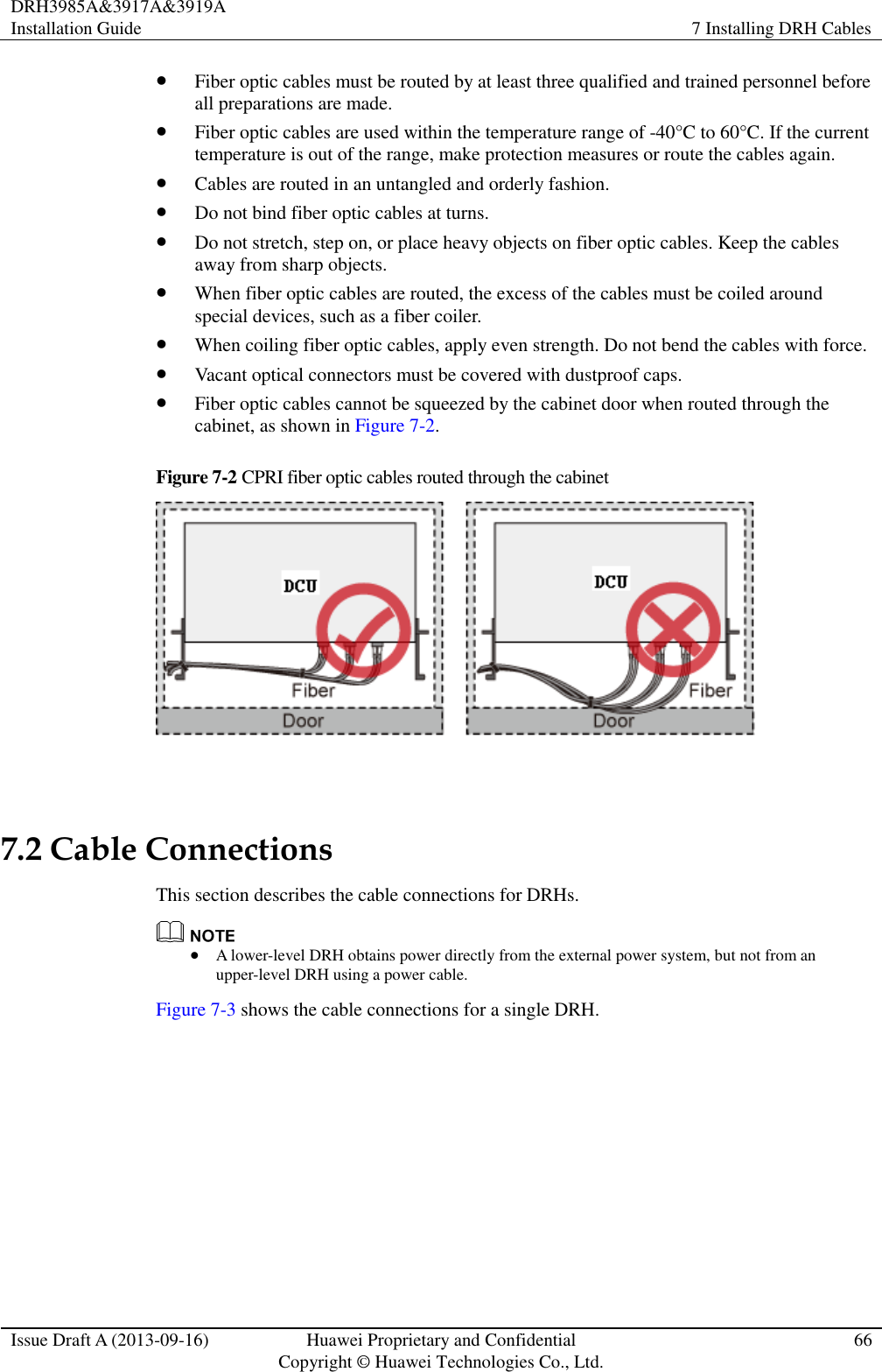 DRH3985A&amp;3917A&amp;3919A Installation Guide 7 Installing DRH Cables  Issue Draft A (2013-09-16) Huawei Proprietary and Confidential                                     Copyright © Huawei Technologies Co., Ltd. 66   Fiber optic cables must be routed by at least three qualified and trained personnel before all preparations are made.  Fiber optic cables are used within the temperature range of -40°C to 60°C. If the current temperature is out of the range, make protection measures or route the cables again.  Cables are routed in an untangled and orderly fashion.  Do not bind fiber optic cables at turns.  Do not stretch, step on, or place heavy objects on fiber optic cables. Keep the cables away from sharp objects.  When fiber optic cables are routed, the excess of the cables must be coiled around special devices, such as a fiber coiler.  When coiling fiber optic cables, apply even strength. Do not bend the cables with force.  Vacant optical connectors must be covered with dustproof caps.  Fiber optic cables cannot be squeezed by the cabinet door when routed through the cabinet, as shown in Figure 7-2. Figure 7-2 CPRI fiber optic cables routed through the cabinet    7.2 Cable Connections This section describes the cable connections for DRHs.   A lower-level DRH obtains power directly from the external power system, but not from an upper-level DRH using a power cable. Figure 7-3 shows the cable connections for a single DRH. 