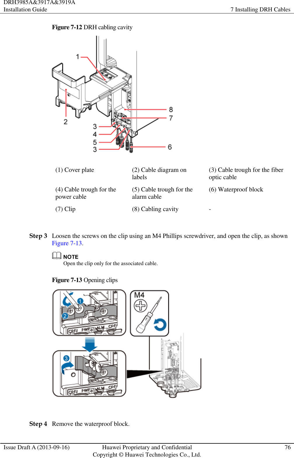 DRH3985A&amp;3917A&amp;3919A Installation Guide 7 Installing DRH Cables  Issue Draft A (2013-09-16) Huawei Proprietary and Confidential                                     Copyright © Huawei Technologies Co., Ltd. 76  Figure 7-12 DRH cabling cavity    (1) Cover plate (2) Cable diagram on labels (3) Cable trough for the fiber optic cable (4) Cable trough for the power cable (5) Cable trough for the alarm cable (6) Waterproof block (7) Clip (8) Cabling cavity -  Step 3 Loosen the screws on the clip using an M4 Phillips screwdriver, and open the clip, as shown Figure 7-13.  Open the clip only for the associated cable. Figure 7-13 Opening clips   Step 4 Remove the waterproof block. 