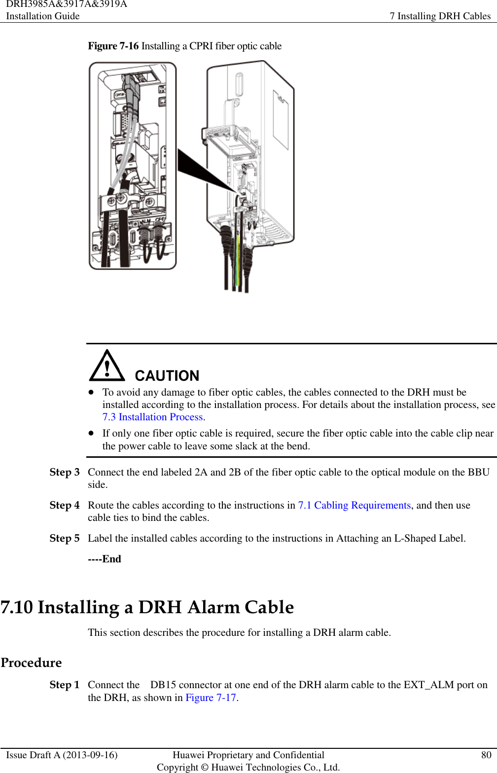 DRH3985A&amp;3917A&amp;3919A Installation Guide 7 Installing DRH Cables  Issue Draft A (2013-09-16) Huawei Proprietary and Confidential                                     Copyright © Huawei Technologies Co., Ltd. 80  Figure 7-16 Installing a CPRI fiber optic cable      To avoid any damage to fiber optic cables, the cables connected to the DRH must be installed according to the installation process. For details about the installation process, see 7.3 Installation Process.  If only one fiber optic cable is required, secure the fiber optic cable into the cable clip near the power cable to leave some slack at the bend. Step 3 Connect the end labeled 2A and 2B of the fiber optic cable to the optical module on the BBU side. Step 4 Route the cables according to the instructions in 7.1 Cabling Requirements, and then use cable ties to bind the cables. Step 5 Label the installed cables according to the instructions in Attaching an L-Shaped Label. ----End 7.10 Installing a DRH Alarm Cable This section describes the procedure for installing a DRH alarm cable. Procedure Step 1 Connect the    DB15 connector at one end of the DRH alarm cable to the EXT_ALM port on the DRH, as shown in Figure 7-17. 