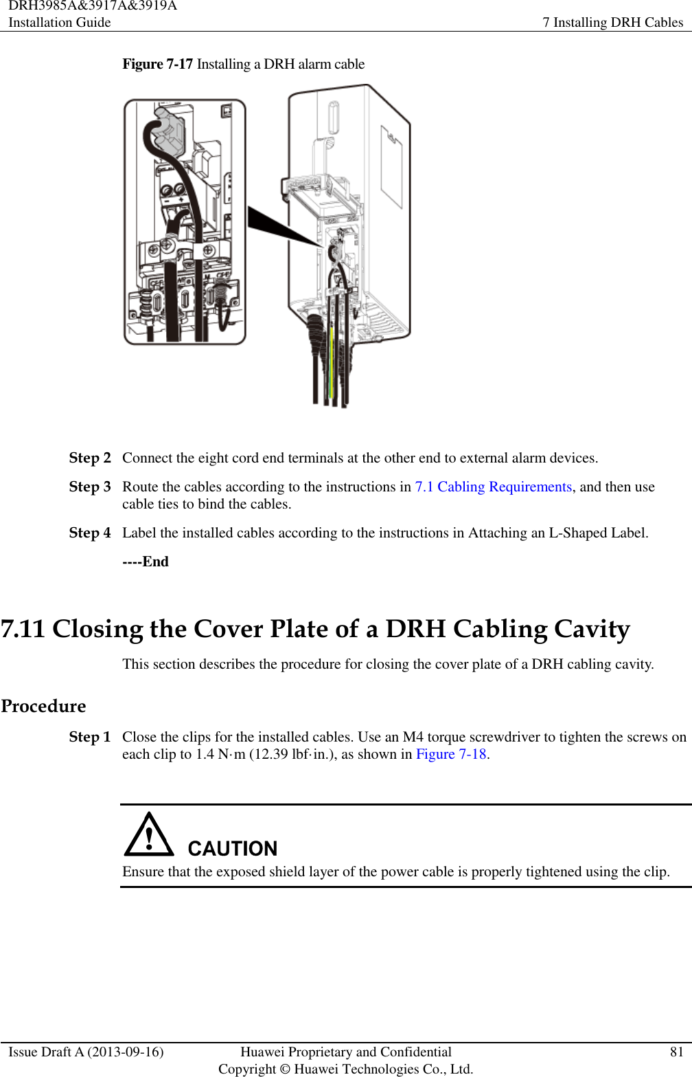 DRH3985A&amp;3917A&amp;3919A Installation Guide 7 Installing DRH Cables  Issue Draft A (2013-09-16) Huawei Proprietary and Confidential                                     Copyright © Huawei Technologies Co., Ltd. 81  Figure 7-17 Installing a DRH alarm cable   Step 2 Connect the eight cord end terminals at the other end to external alarm devices. Step 3 Route the cables according to the instructions in 7.1 Cabling Requirements, and then use cable ties to bind the cables. Step 4 Label the installed cables according to the instructions in Attaching an L-Shaped Label. ----End 7.11 Closing the Cover Plate of a DRH Cabling Cavity This section describes the procedure for closing the cover plate of a DRH cabling cavity. Procedure Step 1 Close the clips for the installed cables. Use an M4 torque screwdriver to tighten the screws on each clip to 1.4 N·m (12.39 lbf·in.), as shown in Figure 7-18.   Ensure that the exposed shield layer of the power cable is properly tightened using the clip.  