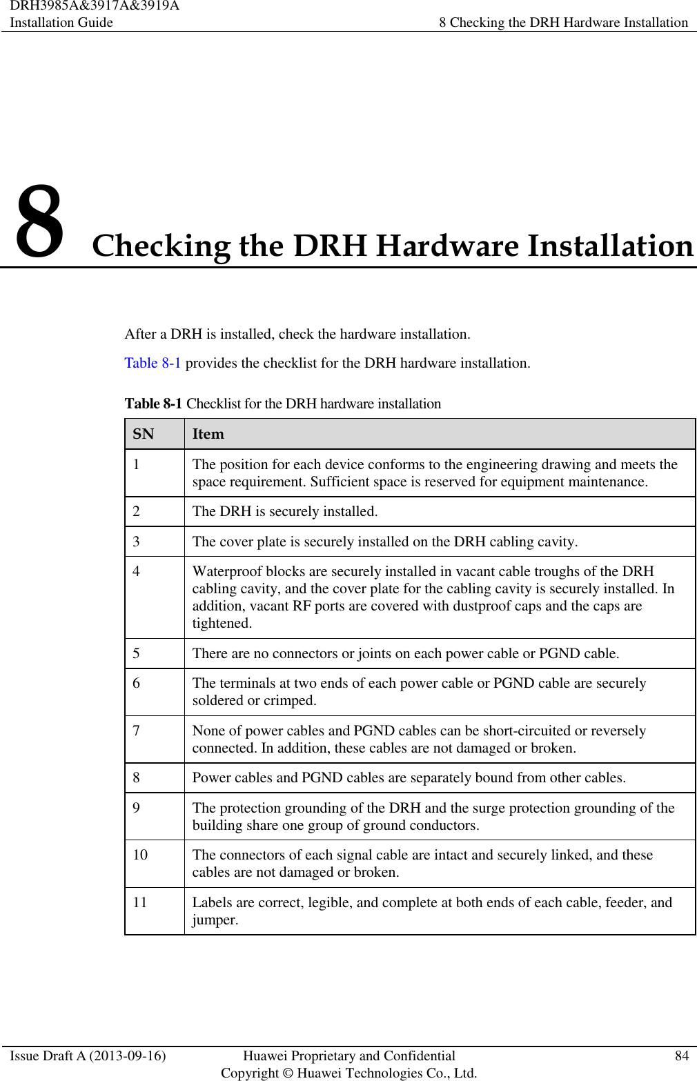 DRH3985A&amp;3917A&amp;3919A Installation Guide 8 Checking the DRH Hardware Installation  Issue Draft A (2013-09-16) Huawei Proprietary and Confidential                                     Copyright © Huawei Technologies Co., Ltd. 84  8 Checking the DRH Hardware Installation After a DRH is installed, check the hardware installation.   Table 8-1 provides the checklist for the DRH hardware installation. Table 8-1 Checklist for the DRH hardware installation SN Item 1 The position for each device conforms to the engineering drawing and meets the space requirement. Sufficient space is reserved for equipment maintenance.   2 The DRH is securely installed. 3 The cover plate is securely installed on the DRH cabling cavity.   4 Waterproof blocks are securely installed in vacant cable troughs of the DRH cabling cavity, and the cover plate for the cabling cavity is securely installed. In addition, vacant RF ports are covered with dustproof caps and the caps are tightened. 5 There are no connectors or joints on each power cable or PGND cable.   6 The terminals at two ends of each power cable or PGND cable are securely soldered or crimped. 7 None of power cables and PGND cables can be short-circuited or reversely connected. In addition, these cables are not damaged or broken. 8 Power cables and PGND cables are separately bound from other cables.   9 The protection grounding of the DRH and the surge protection grounding of the building share one group of ground conductors. 10 The connectors of each signal cable are intact and securely linked, and these cables are not damaged or broken. 11 Labels are correct, legible, and complete at both ends of each cable, feeder, and jumper. 