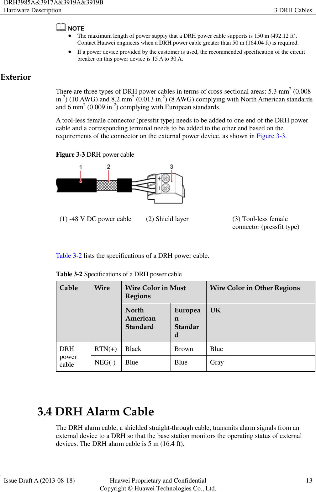 DRH3985A&amp;3917A&amp;3919A&amp;3919B Hardware Description 3 DRH Cables  Issue Draft A (2013-08-18) Huawei Proprietary and Confidential                                     Copyright © Huawei Technologies Co., Ltd. 13    The maximum length of power supply that a DRH power cable supports is 150 m (492.12 ft). Contact Huawei engineers when a DRH power cable greater than 50 m (164.04 ft) is required.    If a power device provided by the customer is used, the recommended specification of the circuit breaker on this power device is 15 A to 30 A. Exterior There are three types of DRH power cables in terms of cross-sectional areas: 5.3 mm2 (0.008 in.2) (10 AWG) and 8.2 mm2 (0.013 in.2) (8 AWG) complying with North American standards and 6 mm2 (0.009 in.2) complying with European standards. A tool-less female connector (pressfit type) needs to be added to one end of the DRH power cable and a corresponding terminal needs to be added to the other end based on the requirements of the connector on the external power device, as shown in Figure 3-3. Figure 3-3 DRH power cable  (1) -48 V DC power cable (2) Shield layer (3) Tool-less female connector (pressfit type)  Table 3-2 lists the specifications of a DRH power cable. Table 3-2 Specifications of a DRH power cable Cable Wire Wire Color in Most Regions Wire Color in Other Regions North American Standard European Standard UK DRH power cable RTN(+) Black Brown Blue NEG(-) Blue Blue Gray  3.4 DRH Alarm Cable The DRH alarm cable, a shielded straight-through cable, transmits alarm signals from an external device to a DRH so that the base station monitors the operating status of external devices. The DRH alarm cable is 5 m (16.4 ft). 