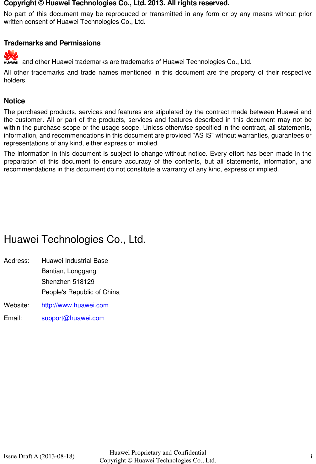  Issue Draft A (2013-08-18) Huawei Proprietary and Confidential                                     Copyright © Huawei Technologies Co., Ltd. i    Copyright © Huawei Technologies Co., Ltd. 2013. All rights reserved. No part of this document may be reproduced or transmitted in any form or by any means without prior written consent of Huawei Technologies Co., Ltd.  Trademarks and Permissions   and other Huawei trademarks are trademarks of Huawei Technologies Co., Ltd. All other trademarks and  trade  names  mentioned  in  this  document are  the  property  of  their respective holders.  Notice The purchased products, services and features are stipulated by the contract made between Huawei and the customer.  All or part of the products, services  and features described in this document may not be within the purchase scope or the usage scope. Unless otherwise specified in the contract, all statements, information, and recommendations in this document are provided &quot;AS IS&quot; without warranties, guarantees or representations of any kind, either express or implied. The information in this document is subject to change without notice. Every effort has been made in the preparation  of  this  document  to  ensure  accuracy  of  the  contents,  but  all  statements,  information,  and recommendations in this document do not constitute a warranty of any kind, express or implied.     Huawei Technologies Co., Ltd. Address: Huawei Industrial Base Bantian, Longgang Shenzhen 518129 People&apos;s Republic of China Website: http://www.huawei.com Email: support@huawei.com          