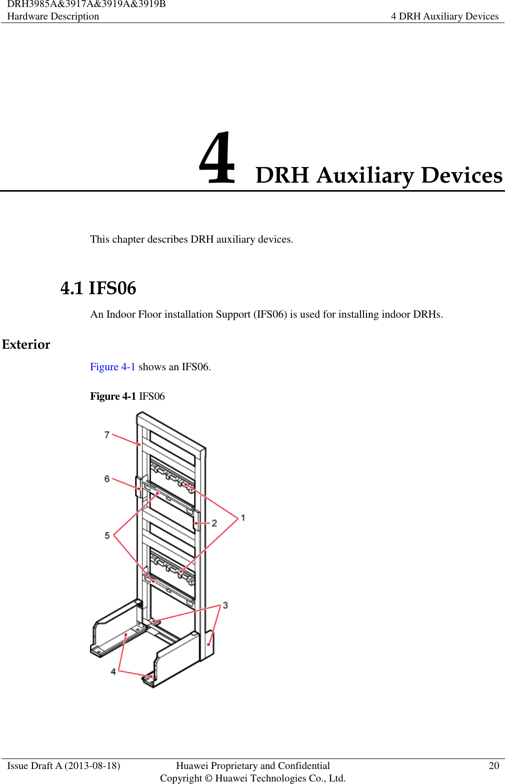 DRH3985A&amp;3917A&amp;3919A&amp;3919B Hardware Description 4 DRH Auxiliary Devices  Issue Draft A (2013-08-18) Huawei Proprietary and Confidential                                     Copyright © Huawei Technologies Co., Ltd. 20  4 DRH Auxiliary Devices This chapter describes DRH auxiliary devices. 4.1 IFS06 An Indoor Floor installation Support (IFS06) is used for installing indoor DRHs. Exterior Figure 4-1 shows an IFS06. Figure 4-1 IFS06   