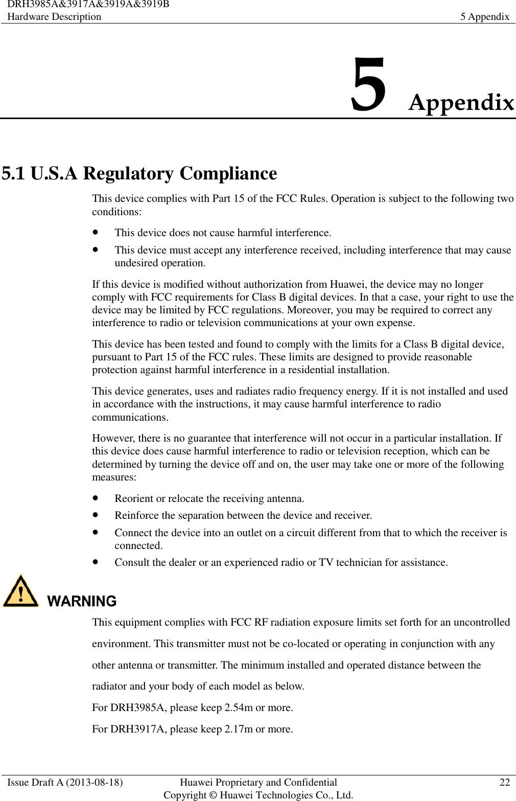 DRH3985A&amp;3917A&amp;3919A&amp;3919B Hardware Description 5 Appendix  Issue Draft A (2013-08-18) Huawei Proprietary and Confidential                                     Copyright © Huawei Technologies Co., Ltd. 22  5 Appendix 5.1 U.S.A Regulatory Compliance This device complies with Part 15 of the FCC Rules. Operation is subject to the following two conditions:  This device does not cause harmful interference.  This device must accept any interference received, including interference that may cause undesired operation. If this device is modified without authorization from Huawei, the device may no longer comply with FCC requirements for Class B digital devices. In that a case, your right to use the device may be limited by FCC regulations. Moreover, you may be required to correct any interference to radio or television communications at your own expense. This device has been tested and found to comply with the limits for a Class B digital device, pursuant to Part 15 of the FCC rules. These limits are designed to provide reasonable protection against harmful interference in a residential installation. This device generates, uses and radiates radio frequency energy. If it is not installed and used in accordance with the instructions, it may cause harmful interference to radio communications. However, there is no guarantee that interference will not occur in a particular installation. If this device does cause harmful interference to radio or television reception, which can be determined by turning the device off and on, the user may take one or more of the following measures:  Reorient or relocate the receiving antenna.  Reinforce the separation between the device and receiver.  Connect the device into an outlet on a circuit different from that to which the receiver is connected.  Consult the dealer or an experienced radio or TV technician for assistance.  This equipment complies with FCC RF radiation exposure limits set forth for an uncontrolled   environment. This transmitter must not be co-located or operating in conjunction with any other antenna or transmitter. The minimum installed and operated distance between the   radiator and your body of each model as below. For DRH3985A, please keep 2.54m or more.   For DRH3917A, please keep 2.17m or more. 
